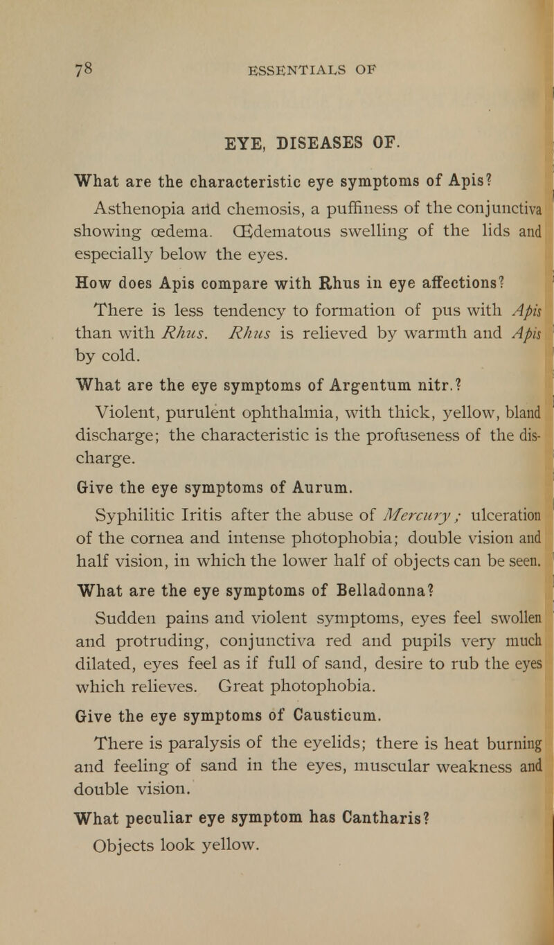I EYE, DISEASES OF. What are the characteristic eye symptoms of Apis? Asthenopia arid chemosis, a puffiness of the conjunctiva showing cedema. CEdematous swelling of the lids and especially below the eyes. How does Apis compare with Rhus in eye affections? There is less tendency to formation of pus with Apis than with Rhus. Rhus is relieved by warmth and Apis by cold. What are the eye symptoms of Argentum nitr.? Violent, purulent ophthalmia, with thick, yellow, bland discharge; the characteristic is the profuseness of the dis- charge. Give the eye symptoms of Aurum. Syphilitic Iritis after the abuse of Mercury ; ulceration of the cornea and intense photophobia; double vision and half vision, in which the lower half of objects can be seen. What are the eye symptoms of Belladonna? Sudden pains and violent symptoms, eyes feel swollen and protruding, conjunctiva red and pupils very much dilated, eyes feel as if full of sand, desire to rub the eyes which relieves. Great photophobia. Give the eye symptoms of Causticum. There is paralysis of the eyelids; there is heat burning and feeling of sand in the eyes, muscular weakness and double vision. What peculiar eye symptom has Cantharis? Objects look yellow.