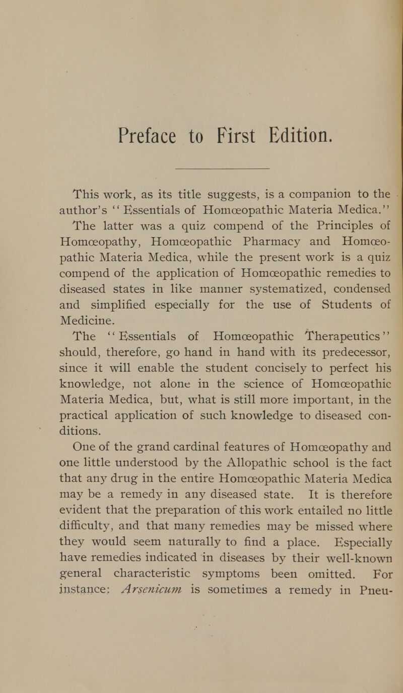 This work, as its title suggests, is a companion to the author's  Essentials of Homoeopathic Materia Medica. The latter was a quiz compend of the Principles of Homoeopathy, Homoeopathic Pharmacy and Homoeo- pathic Materia Medica, while the present work is a quiz compend of the application of Homoeopathic remedies to diseased states in like manner systematized, condensed and simplified especially for the use of Students of Medicine. The Essentials of Homoeopathic Therapeutics should, therefore, go hand in hand with its predecessor, since it will enable the student concisely to perfect his knowledge, not alone in the science of Homoeopathic Materia Medica, but, what is still more important, in the practical application of such knowledge to diseased con- ditions. One of the grand cardinal features of Homoeopathy and one little understood by the Allopathic school is the fact that any drug in the entire Homoeopathic Materia Medica may be a remedy in any diseased state. It is therefore evident that the preparation of this work entailed no little difficulty, and that many remedies may be missed where they would seem naturally to find a place. Especially have remedies indicated in diseases by their well-known general characteristic symptoms been omitted. For instance: Arsenicmn is sometimes a remedy in Pneu-