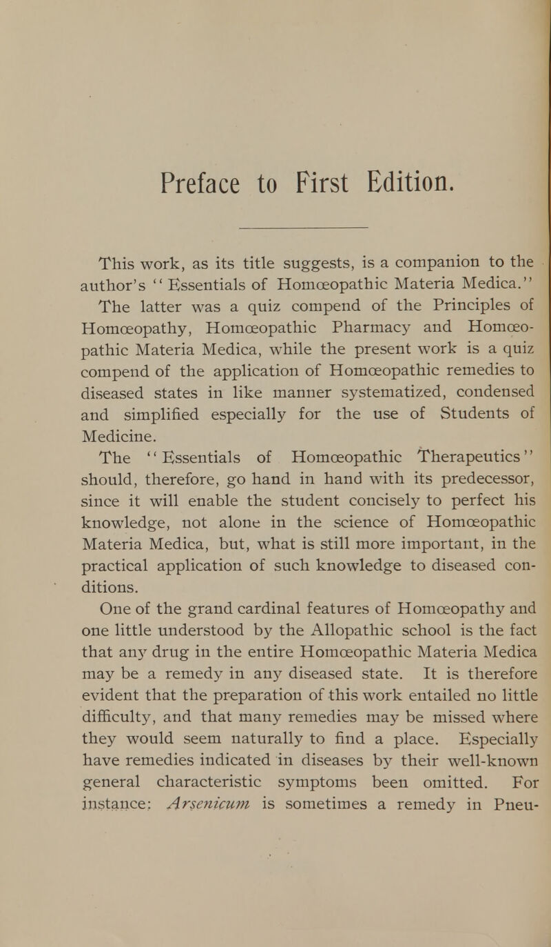 This work, as its title suggests, is a companion to the author's  Essentials of Homoeopathic Materia Medica. The latter was a quiz compend of the Principles of Homoeopathy, Homoeopathic Pharmacy and Homoeo- pathic Materia Medica, while the present work is a quiz compend of the application of Homoeopathic remedies to diseased states in like manner systematized, condensed and simplified especially for the use of Students of Medicine. The Essentials of Homoeopathic Therapeutics should, therefore, go hand in hand with its predecessor, since it will enable the student concisely to perfect his knowledge, not alone in the science of Homoeopathic Materia Medica, but, what is still more important, in the practical application of such knowledge to diseased con- ditions. One of the grand cardinal features of Homoeopathy and one little understood by the Allopathic school is the fact that any drug in the entire Homoeopathic Materia Medica may be a remedy in any diseased state. It is therefore evident that the preparation of this work entailed no little difficulty, and that many remedies may be missed where they would seem naturally to find a place. Especially have remedies indicated in diseases by their well-known general characteristic symptoms been omitted. For instance: Arsenicum is sometimes a remedy in Pneu-