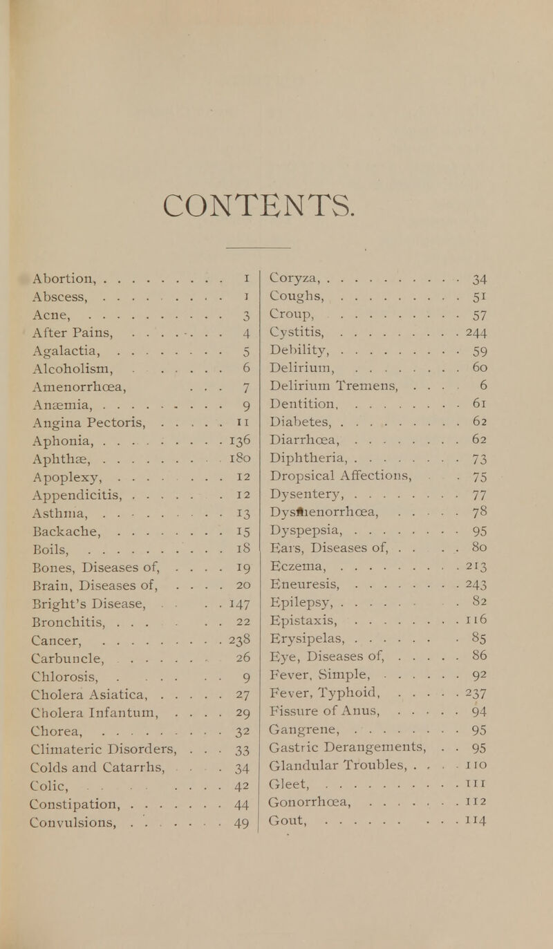 CONTENTS. Abortion, I Abscess, i Acne, 3 After Pains, ....... 4 Agalactia, 5 Alcoholism, 6 Amenorrhcea, ... 7 Anaemia, 9 Angina Pectoris, 11 Aphonia, 136 Aphthae, 180 Apoplexy, 12 Appendicitis, 12 Asthma, . . • 13 Backache, 15 Boils, 18 Bones, Diseases of, .... 19 Brain, Diseases of, .... 20 Bright's Disease, . . 147 Bronchitis 22 Cancer, 238 Carbuncle, 26 Chlorosis, 9 Cholera Asiatica, 27 Cholera Infantum, .... 29 Chorea, 32 Climateric Disorders, . . . 33 Colds and Catarrhs, . 34 Colic, 42 Constipation, 44 Coryza, 34 Coughs, 51 Croup, 57 Cystitis, 244 Debility 59 Delirium, 60 Delirium Tremens, .... 6 Dentition, 61 Diabetes, 62 Diarrhcea, 62 Diphtheria, 73 Dropsical Affections, . 75 Dysentery, 77 Dystienorrhcea, 78 Dyspepsia, 95 Ears, Diseases of, . . . . 80 Eczema, 213 Eneuresis, 243 Epilepsy, .82 Epistaxis 116 Erysipelas, 85 Eye, Diseases of, 86 Fever, Simple, 92 Fever, Typhoid 237 Fissure of Anus, 94 Gangrene, 95 Gastric Derangements, . . 95 Glandular Troubles, . . , no Gleet, in Gonorrhoea, 112