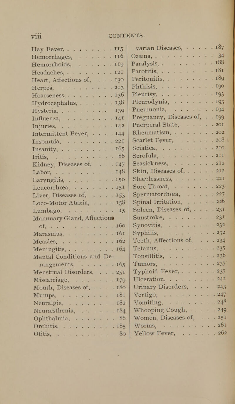 Hay Fever, 115 Hemorrhages, 116 Hemorrhoids, 119 Headaches 121 Heart, Affections of, ... 130 Herpes, 213 Hoarseness 136 Hydrocephalus 138 Hysteria, 139 Influenza. 141 Injuries, 142 Intermittent Fever, ... 144 Insomnia, 221 Insanity, 165 Iritis, 86 Kidney, Diseases of, ... 147 Labor, ... 148 Laryngitis, 15° Leucorrhcea, 151 Liver, Diseases of, .... 153 Loco-Motor Ataxia, .... 158 Lumbago, 15 Mammary Gland, Affections of, 160 Marasmus 161 Measles, 162 Meningitis, 164 Mental Conditions and De- rangements, 165 Menstrual Disorders, . . .251 Miscarriage, 179 Mouth, Diseases of, .180 Mumps 181 Neuralgia, 182 Neunesthenia, 184 Ophthalmia, 86 Orchitis, 185 Otitis, 80 varian Diseases, 187 Ozaena, 34 Paralysis, . T88 Parotitis, 181 Peritonitis, 189 Phthisis, 19° Pleurisy, 193 Pleurodynia, 193 Pneumonia, 194 Pregnancy, Diseases of, . .199 Puerperal State, 201 Rheumatism, 202 Scarlet Fever, 208 Sciatica, 210 Scrofula, 211 Seasickness, 212 Skin, Diseases of, 212 Sleeplessness, 221 Sore Throat, 223 Spermatorrhoea, 227 Spinal Irritation, 226 Spleen, Diseases of, . . . .231 Sunstroke, 231 Synovitis 232 Syphilis, 232 Teeth, Affections of, ... 234 Tetanus 235 Tonsillitis, 236 Tumors, 237 Typhoid Fever, 237 Ulceration, . . 242 Urinary Disorders, . . . 243 Vertigo, 247 Vomiting, 248 Whooping Cough 249 Women, Diseases of, ... 251 Worms, 261 Yellow Fever, 262