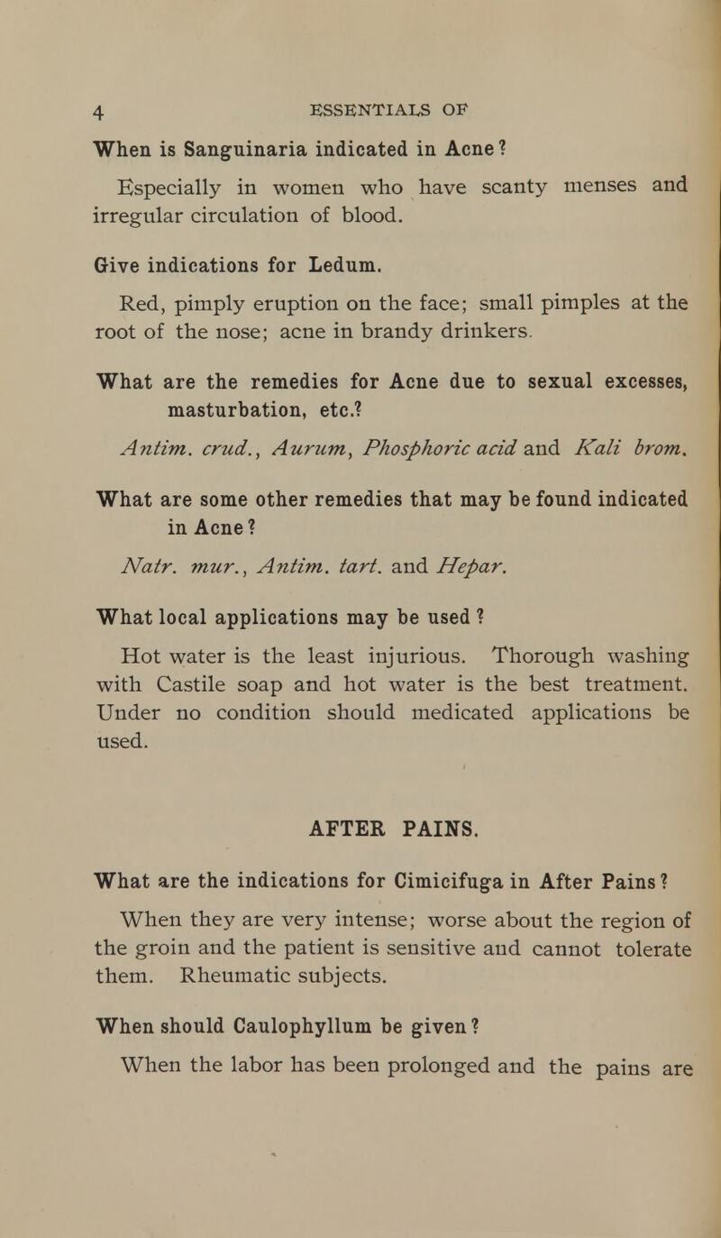 When is Sanguinaria indicated in Acne ? Especially in women who have scanty menses and irregular circulation of blood. Give indications for Ledum. Red, pimply eruption on the face; small pimples at the root of the nose; acne in brandy drinkers. What are the remedies for Acne due to sexual excesses, masturbation, etc.? Antim. crud., Aurum, Phosphoric acid and Kali brom. What are some other remedies that may be found indicated in Acne ? Natr. mur., Antim. tart, and Hepar. What local applications may be used ? Hot water is the least injurious. Thorough washing with Castile soap and hot water is the best treatment. Under no condition should medicated applications be used. AFTER PAINS. What are the indications for Cimicifuga in After Pains ? When they are very intense; worse about the region of the groin and the patient is sensitive and cannot tolerate them. Rheumatic subjects. When should Caulophyllum be given ? When the labor has been prolonged and the pains are
