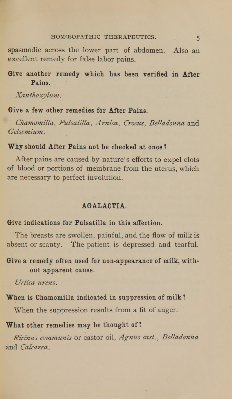 spasmodic across the lower part of abdomen. Also an excellent remedy for false labor pains. Give another remedy which has been verified in After Pains. Xanthoxylum. Give a few other remedies for After Pains. Chamomilla, Pulsatilla, Arnica, Crocus, Belladonna and Gelsemium. Why should After Pains not be checked at once ? After pains are caused by nature's efforts to expel clots of blood or portions of membrane from the uterus, which are necessary to perfect involution. AGALACTIA. Give indications for Pulsatilla in this affection. The breasts are swollen, painful, and the flow of milk is absent or scanty. The patient is depressed and tearful. Give a remedy often used for non-appearance of milk, with- out apparent cause. Urtica urens. When is Chamomilla indicated in suppression of milk? When the suppression results from a fit of anger. What other remedies may be thought of? Ricinus communis or castor oil, Agnus cast., Belladonna and Calcarea.
