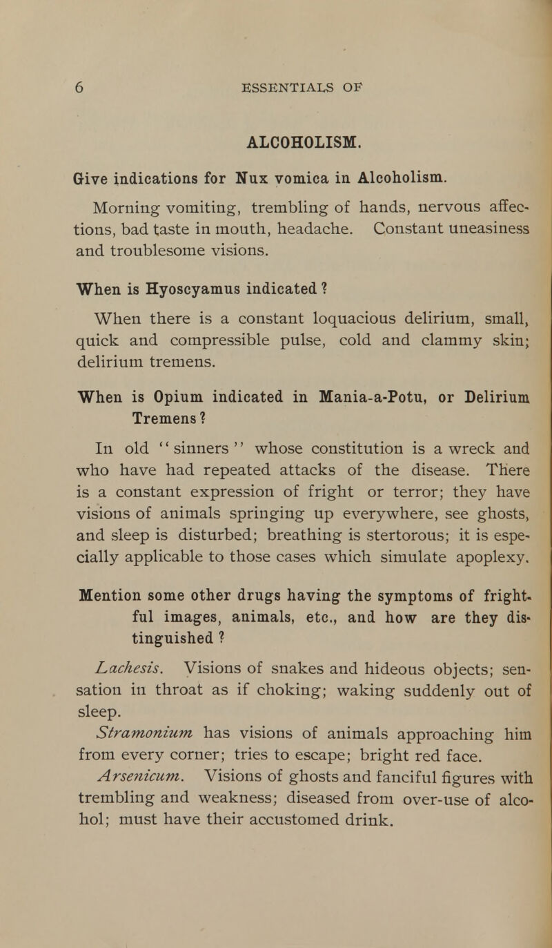 ALCOHOLISM. Give indications for Nux vomica in Alcoholism. Morning vomiting, trembling of hands, nervous affec- tions, bad taste in mouth, headache. Constant uneasiness and troublesome visions. When is Hyoscyamus indicated ? When there is a constant loquacious delirium, small, quick and compressible pulse, cold and clammy skin; delirium tremens. When is Opium indicated in Mania-a-Potu, or Delirium Tremens ? In old '' sinners '' whose constitution is a wreck and who have had repeated attacks of the disease. There is a constant expression of fright or terror; they have visions of animals springing up everywhere, see ghosts, and sleep is disturbed; breathing is stertorous; it is espe- cially applicable to those cases which simulate apoplexy. Mention some other drugs having the symptoms of fright- ful images, animals, etc., and how are they dis- tinguished ? Lachesis. Visions of snakes and hideous objects; sen- sation in throat as if choking; waking suddenly out of sleep. Stramonium has visions of animals approaching him from every corner; tries to escape; bright red face. Arsenicum. Visions of ghosts and fanciful figures with trembling and weakness; diseased from over-use of alco- hol; must have their accustomed drink.