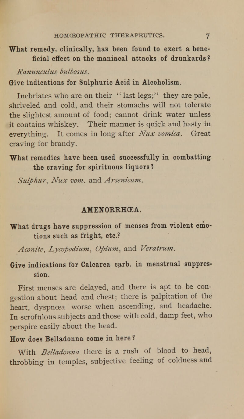 What remedy, clinically, has been found to exert a bene- ficial effect on the maniacal attacks of drunkards? Ranunculus bulbosus. Give indications for Sulphuric Acid in Alcoholism. Inebriates who are on their  last legs; they are pale, shriveled and cold, and their stomachs will not tolerate the slightest amount of food; cannot drink water unless it contains whiskey. Their manner is quick and hasty in everything. It comes in long after Nux vomica. Great craving for brandy. What remedies have been used successfully in combatting the craving for spirituous liquors ? Sulphur, Nux vom. and Arsenicum. AMENORRHEA. What drugs have suppression of menses from violent emo- tions such as fright, etc.? Aconite, Lycopodium, Opium, and Veratrum. Give indications for Calcarea carb. in menstrual suppres- sion. First menses are delayed, and there is apt to be con- gestion about head and chest; there is palpitation of the heart, dyspnoea worse when ascending, and headache. In scrofulous subjects and those with cold, damp feet, who perspire easily about the head. How does Belladonna come in here ? With Belladonna there is a rush of blood to head, throbbing in temples, subjective feeling of coldness and
