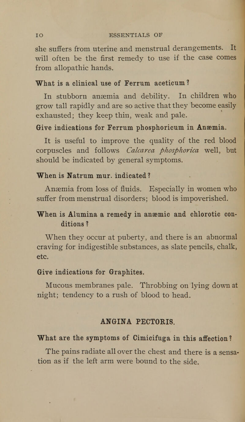 she suffers from uterine and menstrual derangements. It will often be the first remedy to use if the case comes from allopathic hands. What is a clinical use of Ferrum aceticum ? In stubborn anaemia and debility. In children who grow tall rapidly and are so active that they become easily exhausted; they keep thin, weak and pale. Give indications for Ferrum phosphoricum in Anaemia. It is useful to improve the quality of the red blood corpuscles and follows Calcarea phosphorica well, but should be indicated by general symptoms. When is Natrum mur. indicated? Anaemia from loss of fluids. Especially in women who suffer from menstrual disorders; blood is impoverished. When is Alumina a remedy in anaemic and chlorotic con- ditions ? When they occur at puberty, and there is an abnormal craving for indigestible substances, as slate pencils, chalk, etc. Give indications for Graphites. Mucous membranes pale. Throbbing on lying down at night; tendency to a rush of blood to head. ANGINA PECTORIS. What are the symptoms of Cimicifuga in this affection ? The pains radiate all over the chest and there is a sensa- tion as if the left arm were bound to the side.