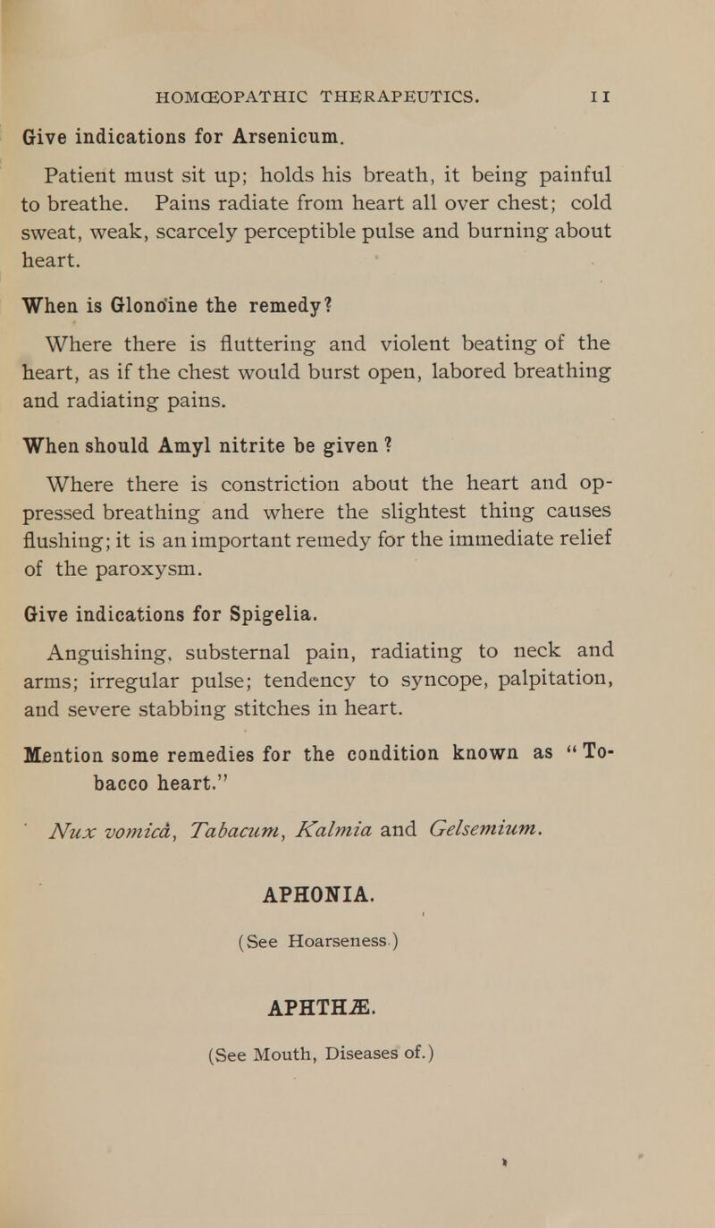 Give indications for Arsenicum. Patient must sit up; holds his breath, it being painful to breathe. Pains radiate from heart all over chest; cold sweat, weak, scarcely perceptible pulse and burning about heart. When is Glono'ine the remedy? Where there is fluttering and violent beating of the heart, as if the chest would burst open, labored breathing and radiating pains. When should Amyl nitrite be given ? Where there is constriction about the heart and op- pressed breathing and where the slightest thing causes flushing; it is an important remedy for the immediate relief of the paroxysm. Give indications for Spigelia. Anguishing, substernal pain, radiating to neck and arms; irregular pulse; tendency to syncope, palpitation, and severe stabbing stitches in heart. Mention some remedies for the condition known as  To- bacco heart. Nux vomica, Tabacum, Kalmia and Gelsemium. APHONIA. (See Hoarseness.) APHTHiE. (See Mouth, Diseases of.) »