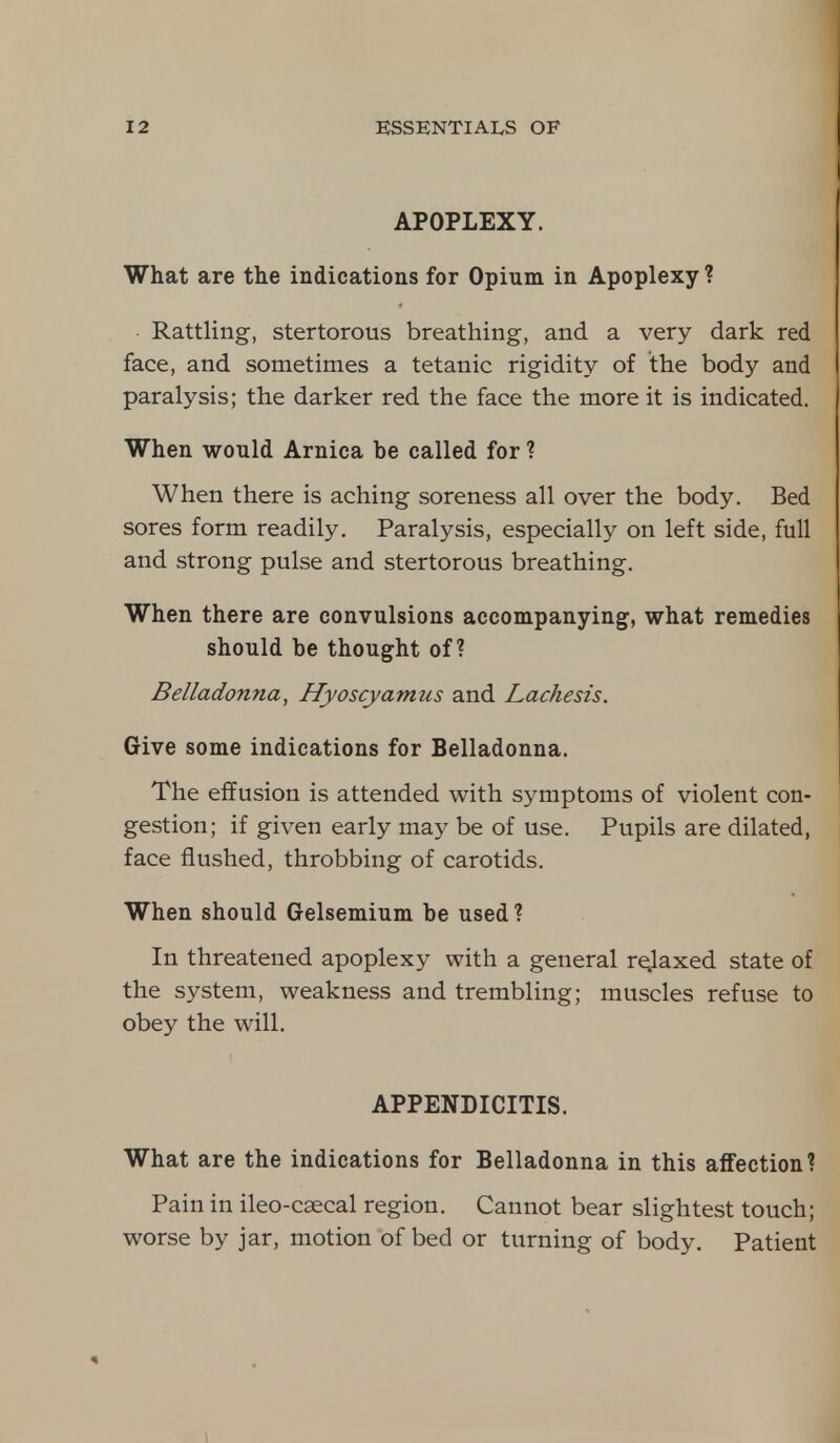 APOPLEXY. What are the indications for Opium in Apoplexy ? Rattling, stertorous breathing, and a very dark red face, and sometimes a tetanic rigidity of the body and paralysis; the darker red the face the more it is indicated. When would Arnica be called for ? When there is aching soreness all over the body. Bed sores form readily. Paralysis, especially on left side, full and strong pulse and stertorous breathing. When there are convulsions accompanying, what remedies should be thought of? Belladonna, Hyoscyamus and Lachesis. Give some indications for Belladonna. The effusion is attended with symptoms of violent con- gestion; if given early may be of use. Pupils are dilated, face flushed, throbbing of carotids. When should Gelsemium be used? In threatened apoplexy with a general relaxed state of the system, weakness and trembling; muscles refuse to obey the will. APPENDICITIS. What are the indications for Belladonna in this affection? Pain in ileo-csecal region. Cannot bear slightest touch; worse by jar, motion of bed or turning of body. Patient