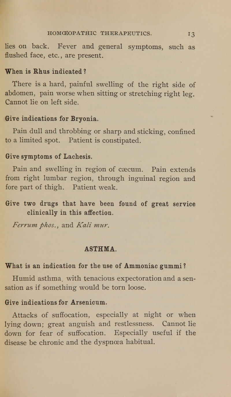 lies on back. Fever and general symptoms, such as flushed face, etc., are present. When is Rhus indicated ? There is a hard, painful swelling of the right side of abdomen, pain worse when sitting or stretching right leg. Cannot lie on left side. Give indications for Bryonia. Pain dull and throbbing or sharp and sticking, confined to a limited spot. Patient is constipated. Give symptoms of Lachesis. Pain and swelling in region of caecum. Pain extends from right lumbar region, through inguinal region and fore part of thigh. Patient weak. Give two drugs that have been found of great service clinically in this affection. Ferrum phos., and Kali mur. ASTHMA. What is an indication for the use of Ammoniac gummi ? Humid asthma, with tenacious expectoration and a sen- sation as if something would be torn loose. Give indications for Arsenicum. Attacks of suffocation, especially at night or when lying down; great anguish and restlessness. Cannot lie down for fear of suffocation. Especially useful if the disease be chronic and the dyspnoea habitual.