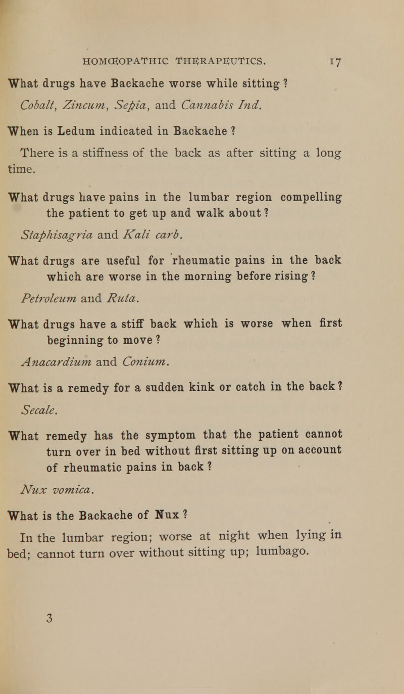 What drugs have Backache worse while sitting ? Cobalt, Zincum, Sepia, and Cannabis Ind. When is Ledum indicated in Backache ? There is a stiffness of the back as after sitting a long time. What drugs have pains in the lumbar region compelling the patient to get up and walk about ? Staphisagria and Kali carb. What drugs are useful for rheumatic pains in the back which are worse in the morning before rising ? Petroleum and Ruta. What drugs have a stiff back which is worse when first beginning to move ? Anacardium and Conium. What is a remedy for a sudden kink or catch in the back ? Secale. What remedy has the symptom that the patient cannot turn over in bed without first sitting up on account of rheumatic pains in back ? Nux vomica. What is the Backache of Nux ? In the lumbar region; worse at night when lying in bed; cannot turn over without sitting up; lumbago. 3