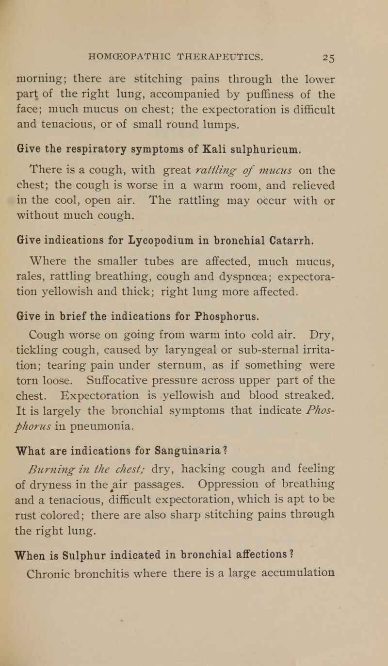 ^5 morning; there are stitching pains through the lower part of the right lung, accompanied by pufnness of the face; much mucus 011 chest; the expectoration is difficult and tenacious, or of small round lumps. Give the respiratory symptoms of Kali sulphuricum. There is a cough, with great rattling of mucus on the chest; the cough is worse in a warm room, and relieved in the cool, open air. The rattling may occur with or without much cough. Give indications for Lycopodium in bronchial Catarrh. Where the smaller tubes are affected, much mucus, rales, rattling breathing, cough and dyspnoea; expectora- tion yellowish and thick; right lung more affected. Give in brief the indications for Phosphorus. Cough worse on going from warm into cold air. Dry, tickling cough, caused by laryngeal or sub-sternal irrita- tion; tearing pain under sternum, as if something were torn loose. Suffocative pressure across upper part of the chest. Expectoration is j-ellowish and blood streaked. It is largely the bronchial symptoms that indicate Phos- phorus in pneumonia. What are indications for Sanguinaria? Burning in the chest; dry, hacking cough and feeling of dryness in the^air passages. Oppression of breathing and a tenacious, difficult expectoration, which is apt to be rust colored; there are also sharp stitching pains through the right lung. When is Sulphur indicated in bronchial affections ? Chronic bronchitis where there is a large accumulation