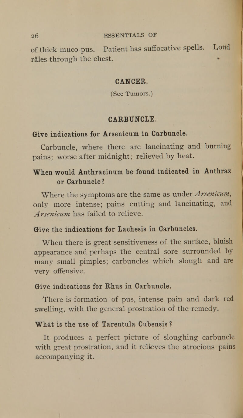 of thick muco-pus. Patient has suffocative spells. L,oud rales through the chest. CANCER. (See Tumors.) CARBUNCLE. Give indications for Arsenicum in Carbuncle. Carbuncle, where there are lancinating and burning pains; worse after midnight; relieved by heat. When would Anthracinuin be found indicated in Anthrax or Carbuncle? Where the symptoms are the same as under Arsenicum, only more intense; pains cutting and lancinating, and Arsenicum has failed to relieve. Give the indications for Lachesis in Carbuncles. When there is great sensitiveness of the surface, bluish appearance and perhaps the central sore surrounded by many small pimples; carbuncles which slough and are very offensive. Give indications for Rhus in Carbuncle. There is formation of pus, intense pain and dark red swelling, with the general prostration of the remedy. What is the use of Tarentula Cubensis ? It produces a perfect picture of sloughing carbuncle with great prostration, and it relieves the atrocious pains accompanying it.