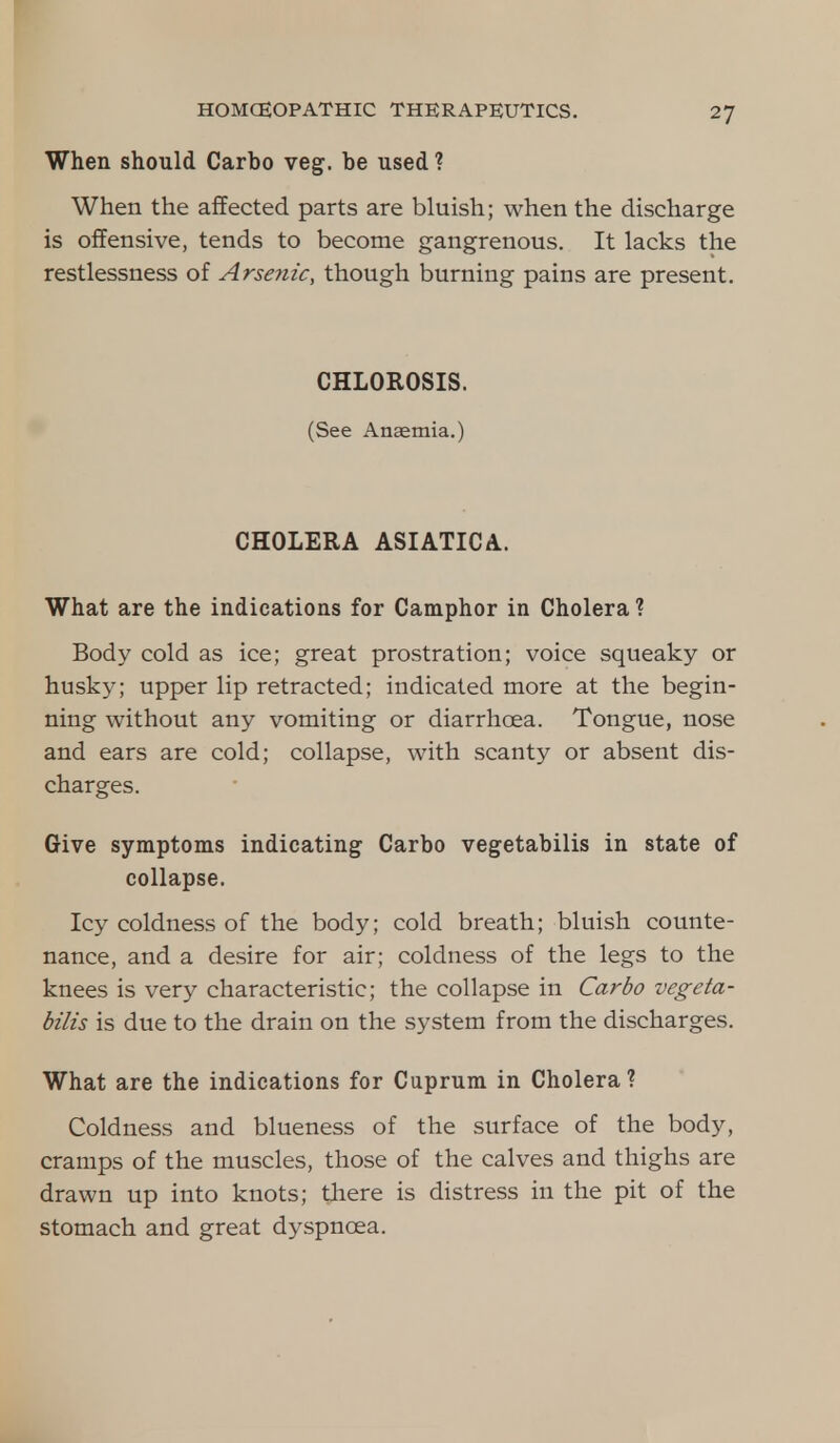 When should Carbo veg. be used ? When the affected parts are bluish; when the discharge is offensive, tends to become gangrenous. It lacks the restlessness of Arsenic, though burning pains are present. CHLOROSIS. (See Anaemia.) CHOLERA ASIATICA. What are the indications for Camphor in Cholera ? Body cold as ice; great prostration; voice squeaky or husky; upper lip retracted; indicated more at the begin- ning without any vomiting or diarrhoea. Tongue, nose and ears are cold; collapse, with scanty or absent dis- charges. Give symptoms indicating Carbo vegetabilis in state of collapse. Icy coldness of the body; cold breath; bluish counte- nance, and a desire for air; coldness of the legs to the knees is very characteristic; the collapse in Carbo vegeta- bilis is due to the drain on the system from the discharges. What are the indications for Cuprum in Cholera? Coldness and blueness of the surface of the body, cramps of the muscles, those of the calves and thighs are drawn up into knots; there is distress in the pit of the stomach and great dyspnoea.