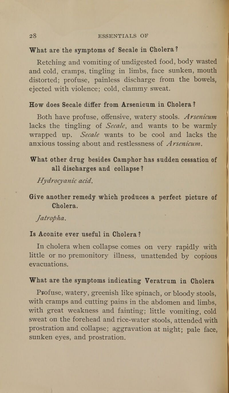 What are the symptoms of Secale in Cholera? Retching and vomiting of undigested food, body wasted and cold, cramps, tingling in limbs, face sunken, mouth distorted; profuse, painless discharge from the bowels, ejected with violence; cold, clammy sweat. How does Secale differ from Arsenicum in Cholera ? Both have profuse, offensive, watery stools. Arsenicum lacks the tingling of Secale, and wants to be warmly wrapped up. Secale wants to be cool and lacks the anxious tossing about and restlessness of Arsenicum. What other drug besides Camphor has sudden cessation of all discharges and collapse? Hydrocyanic acid. Give another remedy which produces a perfect picture of Cholera. Jatropha. Is Aconite ever useful in Cholera? In cholera when collapse comes on very rapidly with little or no premonitory illness, unattended by copious evacuations. What are the symptoms indicating Veratrum in Cholera Profuse, watery, greenish like spinach, or bloody stools, with cramps and cutting pains in the abdomen and limbs, with great weakness and fainting; little vomiting, cold sweat on the forehead and rice-water stools, attended with prostration and collapse; aggravation at night; pale face, sunken eyes, and prostration.