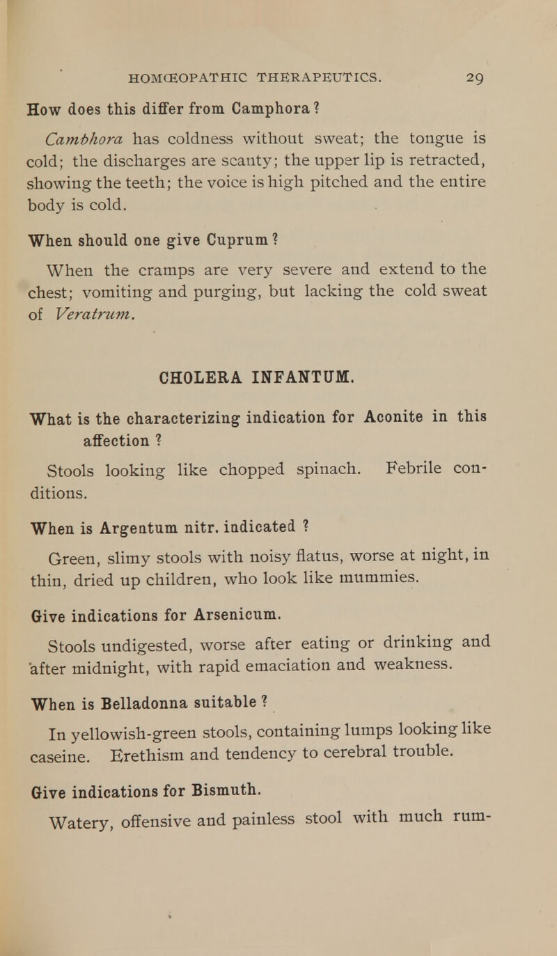 How does this differ from Camphora? Cambhora has coldness without sweat; the tongue is cold; the discharges are scanty; the upper lip is retracted, showing the teeth; the voice is high pitched and the entire body is cold. When should one give Cuprum ? When the cramps are very severe and extend to the chest; vomiting and purging, but lacking the cold sweat of Veratrum. CHOLERA INFANTUM. What is the characterizing indication for Aconite in this affection ? Stools looking like chopped spinach. Febrile con- ditions. When is Argeatum nitr. indicated ? Green, slimy stools with noisy flatus, worse at night, in thin, dried up children, who look like mummies. Give indications for Arsenicum. Stools undigested, worse after eating or drinking and after midnight, with rapid emaciation and weakness. When is Belladonna suitable ? In yellowish-green stools, containing lumps looking like caseine. Erethism and tendency to cerebral trouble. Give indications for Bismuth. Watery, offensive and painless stool with much rum-