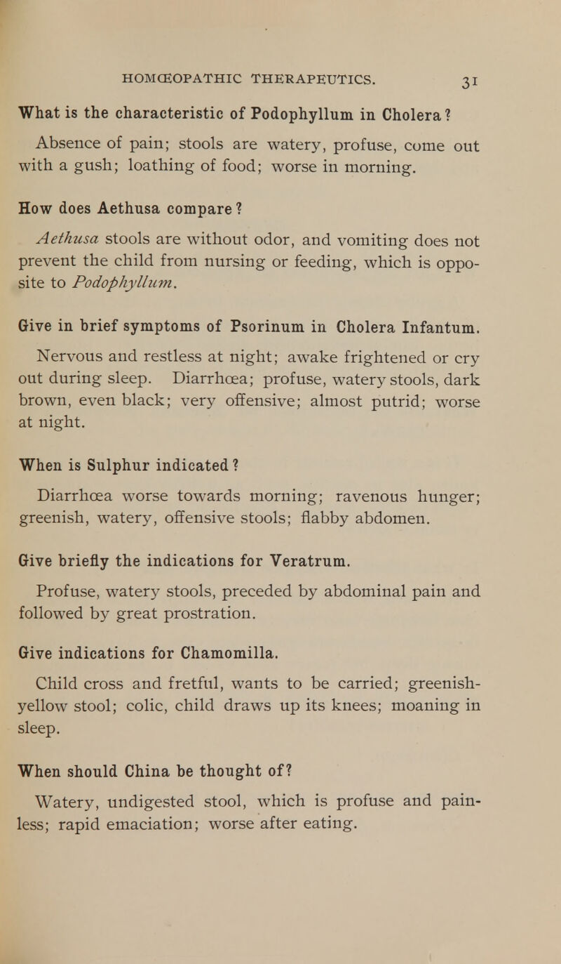What is the characteristic of Podophyllum in Cholera? Absence of pain; stools are watery, profuse, come out with a gush; loathing of food; worse in morning. How does Aethusa compare ? Aethtisa stools are without odor, and vomiting does not prevent the child from nursing or feeding, which is oppo- site to Podophyllum. Give in brief symptoms of Psorinum in Cholera Infantum. Nervous and restless at night; awake frightened or cry out during sleep. Diarrhoea; profuse, watery stools, dark brown, even black; very offensive; almost putrid; worse at night. When is Sulphur indicated ? Diarrhoea worse towards morning; ravenous hunger; greenish, watery, offensive stools; flabby abdomen. Give briefly the indications for Veratrum. Profuse, watery stools, preceded by abdominal pain and followed by great prostration. Give indications for Chamomilla. Child cross and fretful, wants to be carried; greenish- yellow stool; colic, child draws up its knees; moaning in sleep. When should China be thought of? Watery, undigested stool, which is profuse and pain- less; rapid emaciation; worse after eating.