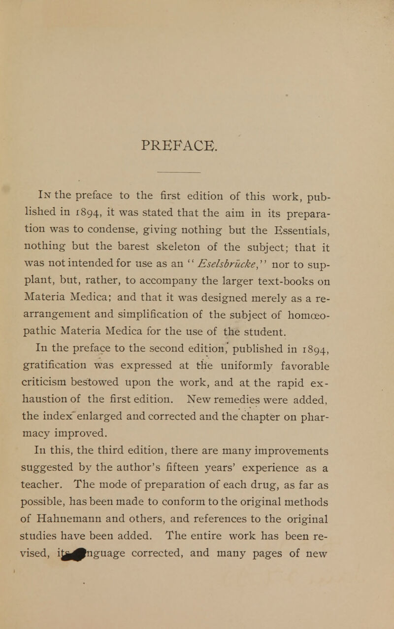 PREFACE. In the preface to the first edition of this work, pub- lished in 1894, it was stated that the aim in its prepara- tion was to condense, giving nothing but the Essentials, nothing but the barest skeleton of the subject; that it was not intended for use as an  Eselsbrucke,'' nor to sup- plant, but, rather, to accompany the larger text-books on Materia Medica; and that it was designed merely as a re- arrangement and simplification of the subject of homoeo- pathic xMateria Medica for the use of the student. In the preface to the second edition,' pubhshed in 1894, gratification was expressed at the uniformly favorable criticism bestowed upon the work, and at the rapid ex- haustion of the first edition. New remedies were added, the indexenlarged and corrected and the chapter on phar- macy improved. In this, the third edition, there are many improvements suggested by the author's fifteen years' experience as a teacher. The mode of preparation of each drug, as far as possible, has been made to conform to the original methods of Hahnemann and others, and references to the original studies have been added. The entire work has been re- vised, i^j^nguage corrected, and many pages of new