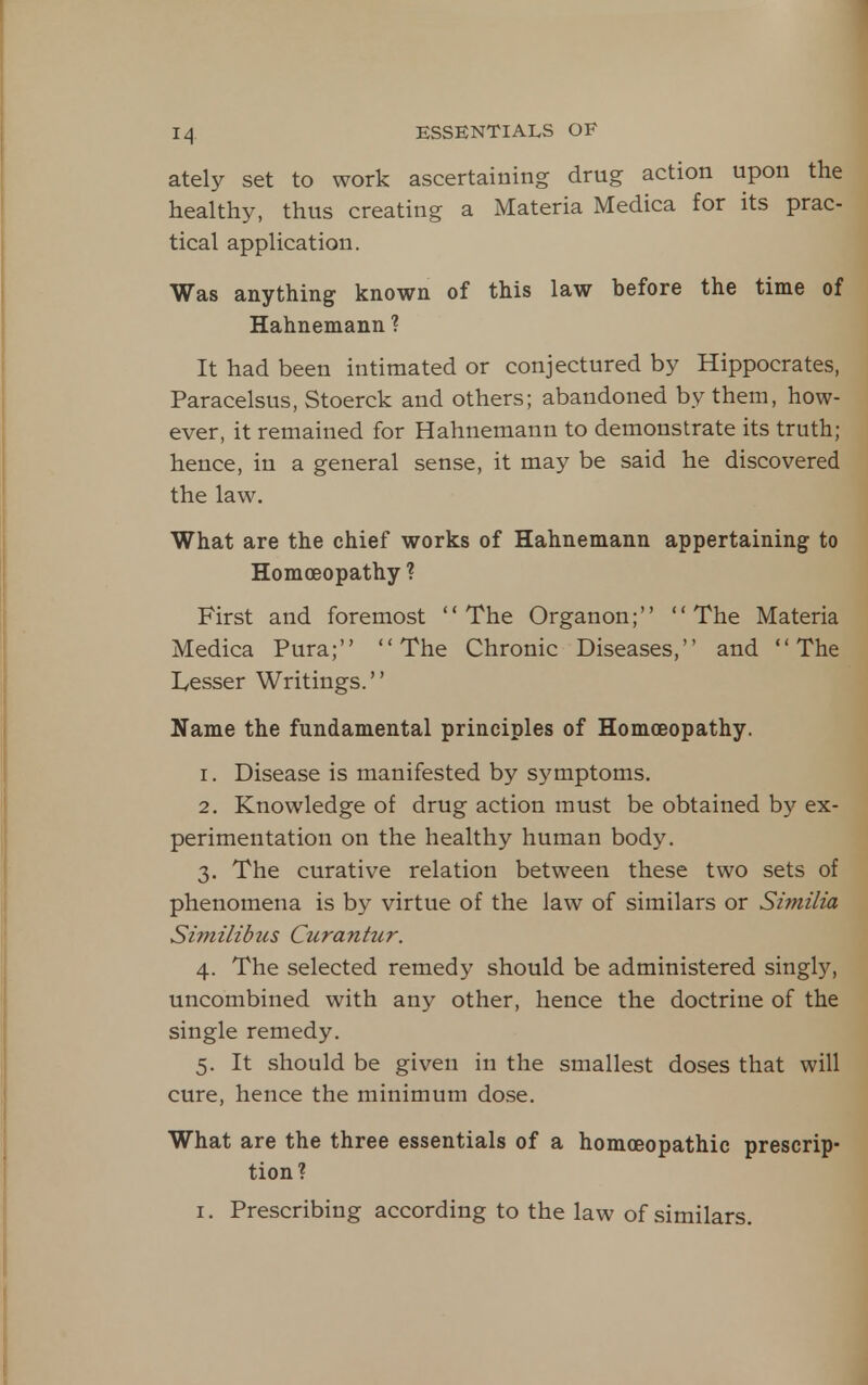 ately set to work ascertaining drug action upon the healthy, thus creating a Materia Medica for its prac- tical appHcation. Was anything known of this law hefore the time of Hahnemann ? It had been intimated or conjectured by Hippocrates, Paracelsus, Stoerck and others; abandoned by them, how- ever, it remained for Hahnemann to demonstrate its truth; hence, in a general sense, it may be said he discovered the law. What are the chief works of Hahnemann appertaining to Homoeopathy ? First and foremost The Organon; The Materia Medica Pura; The Chronic Diseases, and The Lesser Writings.'' Name the fundamental principles of Homoeopathy. 1. Disease is manifested by symptoms. 2. Knowledge of drug action must be obtained by ex- perimentation on the healthy human body. 3. The curative relation between these two sets of phenomena is by virtue of the law of similars or Similia Similibus Curantur. 4. The selected remedy should be administered singly, uncombined with any other, hence the doctrine of the single remedy. 5. It should be given in the smallest doses that will cure, hence the minimum dose. What are the three essentials of a homoeopathic prescrip- tion? I. Prescribing according to the law of similars.