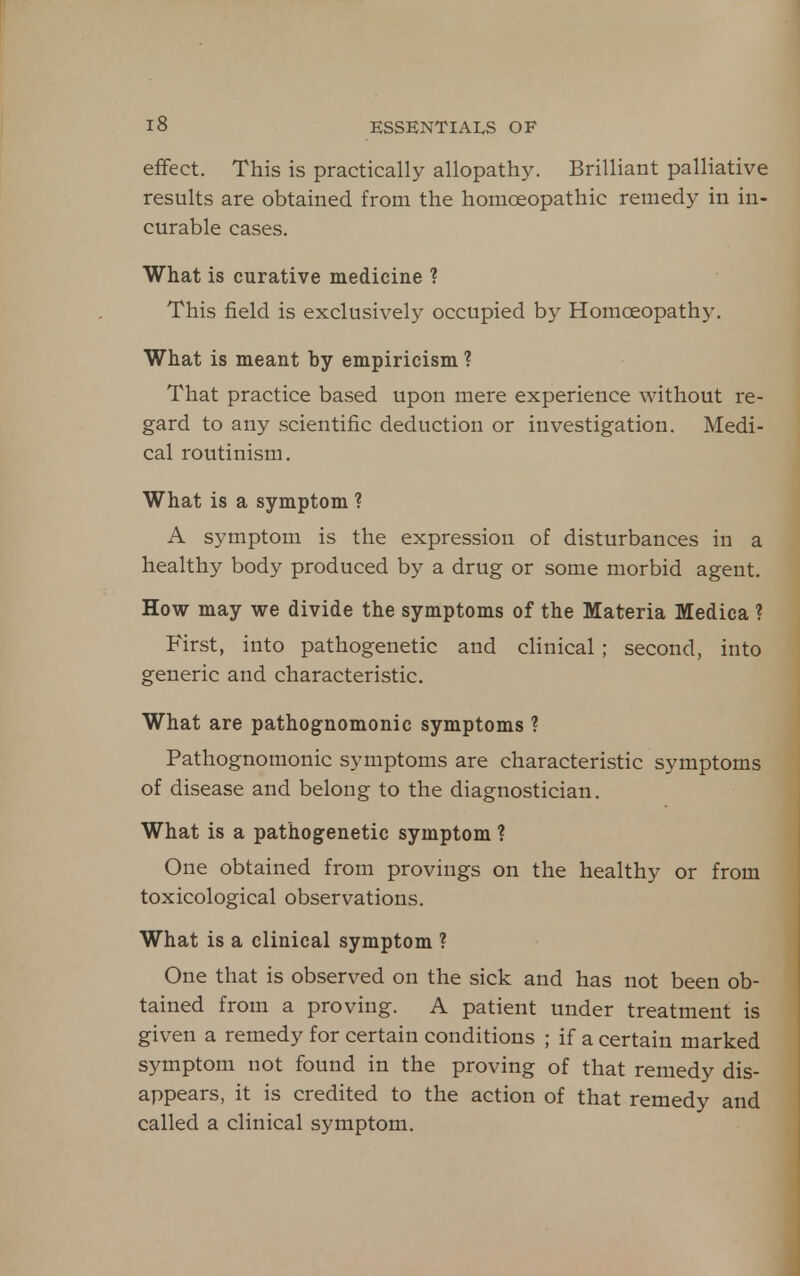 effect. This is practically allopathy. Brilliant palliative results are obtained from the homoeopathic remedy in in- curable cases. What is curative medicine ? This field is exclusively occupied by Homoeopath)-. What is meant by empiricism ? That practice based upon mere experience without re- gard to any scientific deduction or investigation. Medi- cal routinism. What is a symptom ? A symptom is the expression of disturbances in a healthy body produced by a drug or some morbid agent. How may we divide the symptoms of the Materia Medica ? First, into pathogenetic and clinical; second, into generic and characteristic. What are pathognomonic symptoms ? Pathognomonic symptoms are characteristic symptoms of disease and belong to the diagnostician. What is a pathogenetic symptom ? One obtained from provings on the healthy or from toxicological observations. What is a clinical symptom ? One that is observed on the sick and has not been ob- tained from a proving. A patient under treatment is given a remedy for certain conditions ; if a certain marked symptom not found in the proving of that remedy dis- appears, it is credited to the action of that remedy and called a clinical symptom.
