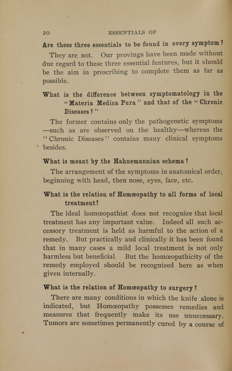 Are these three essentials to be found in every symptom ? They are not. Our provings have been made without due regard to these three essential features, but it should be the aim in prescribing to complete them as far as possible. What is the difference between symptomatology in the Materia Medica Pura  and that of the  Chronic Diseases ? The former contains only the pathogenetic symptoms —such as are observed on the healthy—whereas the Chronic Diseases contains many clinical symptoms * besides. What is meant by the Hahnemannian schema ? The arrangement of the symptoms in anatomical order, beginning with head, then nose, eyes, face, etc. What is the relation of Homoeopathy to all forms of local treatment? The ideal homceopathist does not recognize that local treatment has any important value. Indeed all such ac- cessory treatment is held as harmful to the action of a remedy. But practically and clinically it has been found that in many cases a mild local treatment is not only harmless but beneficial. But the homoeopathicity of the remedy employed should be recognized here as when given internally. What is the relation of Homoeopathy to surgery ? There are many conditions in which the knife alone is indicated, but Homoeopathy possesses remedies and measures that frequently make its use unnecessary. Tumors are sometimes permanently cured by a course of