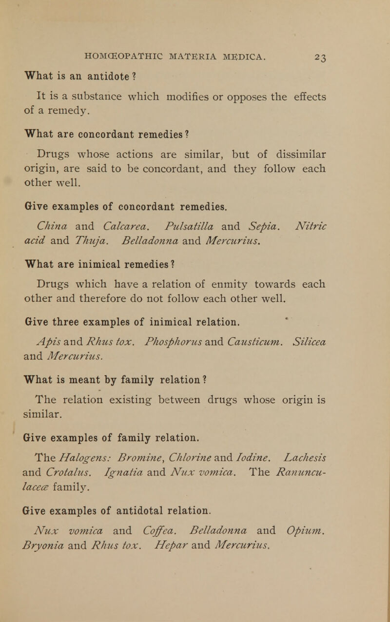 What is an antidote ? It is a substance which modifies or opposes the effects of a remedy. What are concordant remedies ? Drugs whose actions are similar, but of dissimilar origin, are said to be concordant, and they follow each other well. Give examples of concordant remedies. China and Calcarea. Pulsatilla and Sepia. Nitric acid and Thuja. Belladonna and Mercurius. What are inimical remedies ? Drugs which have a relation of enmity towards each other and therefore do not follow each other well. Give three examples of inimical relation. Apis and Rhus tox. Phosphorus and Causticum. Silicea and Mercuritcs. What is meant by family relation ? The relation existing between drugs whose origin is similar. Give examples of family relation. The Halogens: Bromine, Chlorine and Iodine. Lachesis and Crotalus. Ignatia and N^ix vomica. The Ranuncu- lacecB family. Give examples of antidotal relation. Nux vomica and Coffea. Belladonna and Opium. Bryonia and Rhics tox. Hepar and Mercurius.