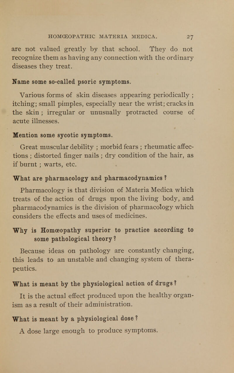 are not valued greatly by that school. They do not recognize them as having any connection with the ordinary diseases they treat. Name some so-called psoric symptoms. Various forms of skin diseases appearing periodically ; itching; small pimples, especially near the wrist; cracks in the skin; irregular or unusually protracted course of acute illnesses. Mention some sycotic symptoms. Great muscular debility ; morbid fears ; rheumatic affec- tions ; distorted finger nails ; dry condition of the hair, as if burnt ; warts, etc. What are pharmacology and pharmacodynamics ? Pharmacology is that division of Materia Medica which treats of the action of drugs upon the living body, and pharmacodynamics is the division of pharmacology which considers the effects and uses of medicines. Why is Homoeopathy superior to practice according to some pathological theory? Because ideas on pathology are constantly changing, this leads to an unstable and changing system of thera- peutics. What is meant by the physiological action of drugs? It is the actual effect produced upon the healthy organ- ism as a result of their administration. What is meant by a physiological dose ? A dose large enough to produce symptoms.