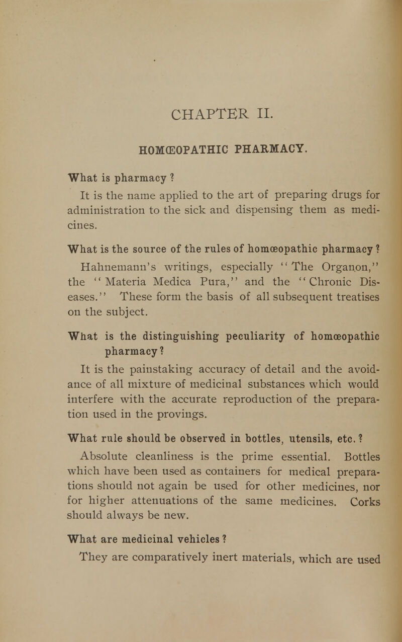 CHAPTER II. HOMEOPATHIC PHARMACY. What is pharmacy ? It is the name applied to the art of preparing drugs for administration to the sick and dispensing them as medi- cines. What is the source of the rules of homoeopathic pharmacy ? Hahnemann's writings, especially  The Organ.on, the Materia Medica Pura, and the Chronic Dis- eases. These form the basis of all subsequent treatises on the subject. What is the distinguishing peculiarity of homoeopathic pharmacy? It is the painstaking accuracy of detail and the avoid- ance of all mixture of medicinal substances which would interfere with the accurate reproduction of the prepara- tion used in the provings. What rule should be observed in bottles, utensils, etc. ? Absolute cleanliness is the prime essential. Bottles which have been used as containers for medical prepara- tions should not again be used for other medicines, nor for higher attenuations of the same medicines. Corks should always be new. What are medicinal vehicles ? They are comparatively inert materials, which are used