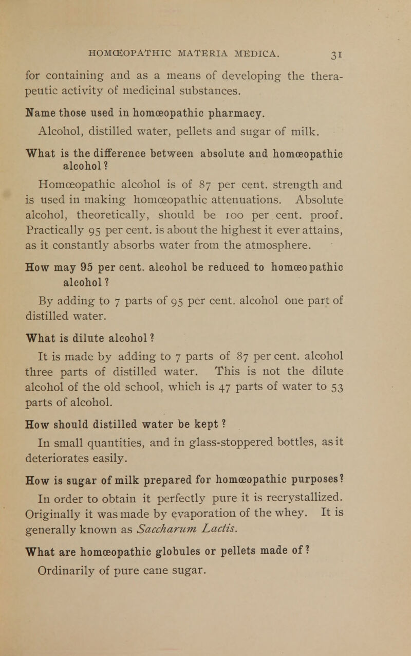 for containing and as a means of developing the thera- peutic activity of medicinal substances. Name those used in homoeopathic pharmacy. Alcohol, distilled water, pellets and sugar of milk. What is the difference between absolute and homoeopathic alcohol ? Homoeopathic alcohol is of 87 per cent, strength and is used in making homoeopathic attenuations. Absolute alcohol, theoretically, should be 100 per cent, proof. Practically 95 per cent, is about the highest it ever attains, as it constantly absorbs water from the atmosphere. How may 95 per cent, alcohol be reduced to homoeopathic alcohol ? By adding to 7 parts of 95 per cent, alcohol one part of distilled water. What is dilute alcohol ? It is made by adding to 7 parts of 87 per cent, alcohol three parts of distilled water. This is not the dilute alcohol of the old school, which is 47 parts of water to 53 parts of alcohol. How should distilled water be kept ? In small quantities, and in glass-stoppered bottles, as it deteriorates easily. How is sugar of milk prepared for homoeopathic purposes? In order to obtain it perfectly pure it is recrystallized. Originally it was made by evaporation of the whey. It is generally known as Saccharum Ladis. What are homoeopathic globules or pellets made of? Ordinarily of pure cane sugar.