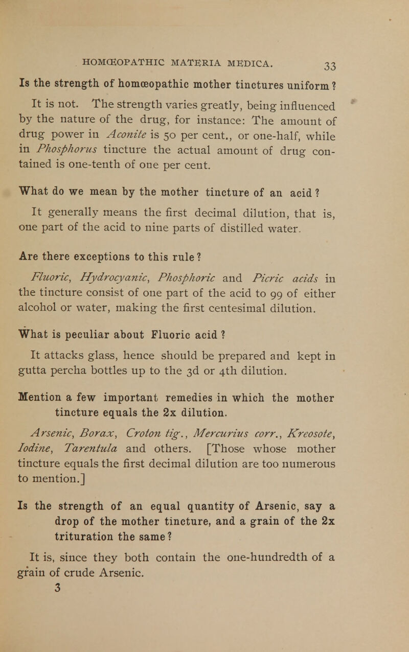 Is the strength of homoeopathic mother tinctures uniform ? It is not. The strength varies greatly, being influenced by the nature of the drug, for instance: The amount of drug power in Aconite is 50 per cent., or one-half, while in Phosphorus tincture the actual amount of drug con- tained is one-tenth of one per cent. What do we mean by the mother tincture of an acid ? It generally means the first decimal dilution, that is, one part of the acid to nine parts of distilled water. Are there exceptions to this rule ? Fhwric, Hydrocyanic, Phosphoric and Picric acids in the tincture consist of one part of the acid to 99 of either alcohol or water, making the first centesimal dilution. What is peculiar about Fluoric acid ? It attacks glass, hence should be prepared and kept in gutta percha bottles up to the 3d or 4th dilution. Mention a few important remedies in which the mother tincture equals the 2x dilution. Arsenic, Borax, Croton tig., Mercurius corr., Kreosote, Iodine, Tarentula and others. [Those whose mother tincture equals the first decimal dilution are too numerous to mention.] Is the strength of an equal quantity of Arsenic, say a drop of the mother tincture, and a grain of the 2x trituration the same ? It is, .since they both contain the one-hundredth of a grain of crude Arsenic. 3