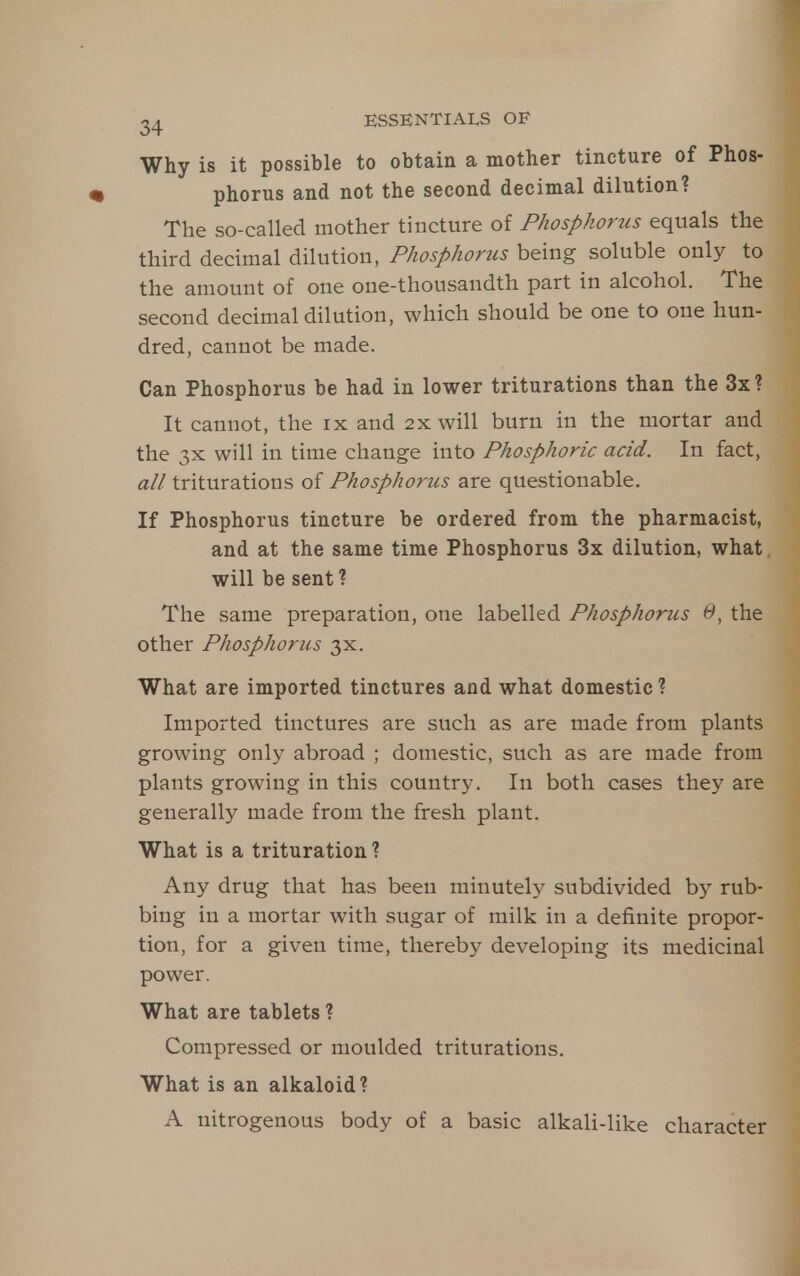 Why is it possible to obtain a mother tincture of Phos- phorus and not the second decimal dilution? The so-called mother tincture of Phosphorus equals the third decimal dilution, Phosphorus being soluble only to the amount of one one-thousandth part in alcohol. The second decimal dilution, which should be one to one hun- dred, cannot be made. Can Phosphorus be had in lower triturations than the 3x? It cannot, the ix and 2x will burn in the mortar and the 3x will in time change into Phosphoric acid. In fact, all triturations of Phosphoriis are questionable. If Phosphorus tincture be ordered from the pharmacist, and at the same time Phosphorus 3x dilution, what will be sent ? The same preparation, one labelled Phosphorus 0, the other Phosphorus 3X. What are imported tinctures and what domestic ? Imported tinctures are such as are made from plants growing only abroad ; domestic, such as are made from plants growing in this country. In both cases they are generally made from the fresh plant. What is a trituration ? Any drug that has been minutely subdivided by rub- bing in a mortar with sugar of milk in a definite propor- tion, for a given time, thereby developing its medicinal power. What are tablets ? Compressed or moulded triturations. What is an alkaloid? A nitrogenous body of a basic alkali-like character