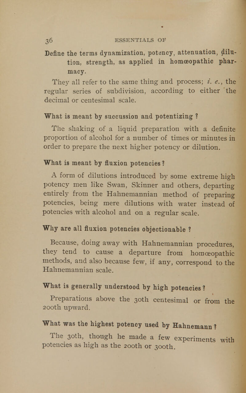 Define the terms dynamization, potency, attenuation, dilu- tion, strength, as applied in homoeopathic phar- macy. The)^ all refer to the same thing and process; i. e., the regular series of subdivision, according to either the decimal or centesimal scale. What is meant by succussion and potentizing ? The shaking of a liquid preparation with a definite proportion of alcohol for a number of times or minutes in order to prepare the next higher potency or dilution. What is meant by fluxion potencies ? A form of dilutions introduced by some extreme high potency men like Swan, Skinner and others, departing entirely from the Hahnemannian method of preparing potencies, being mere dilutions with water instead of potencies with alcohol and on a regular scale. Why are all fluxion potencies objectionable ? Because, doing away with Hahnemannian procedures, they tend to cause a departure from homoeopathic methods, and also because few, if any, correspond to the Hahnemannian scale. What is generally understood by high potencies ? Preparations above the 30th centesimal or from the 200th upward. What was the highest potency used by Hahnemann ? The 30th, though he made a few experiments with potencies as high as the 200th or 300th.