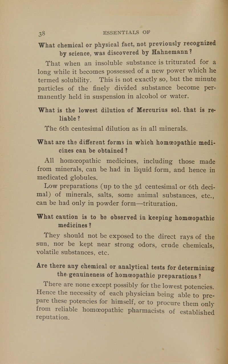 What chemical or physical fact, not previously recognized by science, was discovered by Hahnemann ? That vi^hen an insoluble substance is triturated for a long while it becomes possessed of a new power which he termed solubility. This is not exactly so, but the minute particles of the finely divided substance become per- manently held in suspension in alcohol or water. What is the lowest dilution of Mercurius sol. that is re- liable ? The 6th centesimal dilution as in all minerals. What are the different form5 in which homoeopathic medi- cines can be obtained ? All homoeopathic medicines, including those made from minerals, can be had in liquid form, and hence in medicated globules, IvOW preparations (up to the 3d centesimal or 6th deci- mal) of minerals, salts, some animal substances, etc., can be had only in powder form—trituration. What caution is to be observed in keeping homoeopathic medicines ? They should not be exposed to the direct rays of the sun, nor be kept near strong odors, crude chemicals, volatile substances, etc. Are there any chemical or analytical tests for determining the genuineness of homoeopathic preparations? There are none except possibly for the lowest potencies. Hence the necessity of each physician being able to pre- pare these potencies for himself, or to procure them only from reliable homoeopathic pharmacists of established reputation.