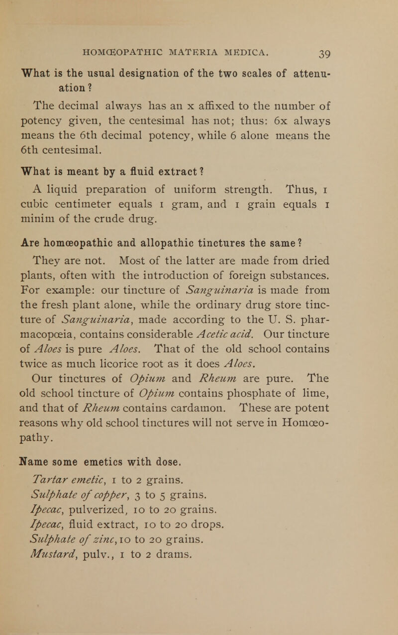 What is the usual designation of the two scales of attenu- ation ? The decimal always has an x affixed to the number of potency given, the centesimal has not; thus: 6x always means the 6th decimal potency, while 6 alone means the 6th centesimal. What is meant by a fluid extract *? A liquid preparation of uniform strength. Thus, i cubic centimeter equals i gram, and i grain equals i minim of the crude drug. Are homoeopathic and allopathic tinctures the same ? They are not. Most of the latter are made from dried plants, often with the introduction of foreign substances. For example: our tincture of Sa7igtdnaria is made from the fresh plant alone, while the ordinary drug store tinc- ture of Sanguinaria, made according to the U. S. phar- macopoeia, contains considerable Acetic acid. Our tincture of Aloes is pure Aloes. That of the old school contains twice as much licorice root as it does Aloes. Our tinctures of Opiu7n and Rheum are pure. The old school tincture of Opium contains phosphate of lime, and that of Rheum contains cardamon. These are potent reasons why old .school tinctures will not serve in Homoeo- pathy. Name some emetics with dose. Tartar emetic, i to 2 grains. Sulphate of copper, 3 to 5 grains. Ipecac, pulverized, 10 to 20 grains. Ipecac, fluid extract, 10 to 20 drops. Sulphate of zinc, 10 to 20 grains. Mustard, pulv., i to 2 drams.