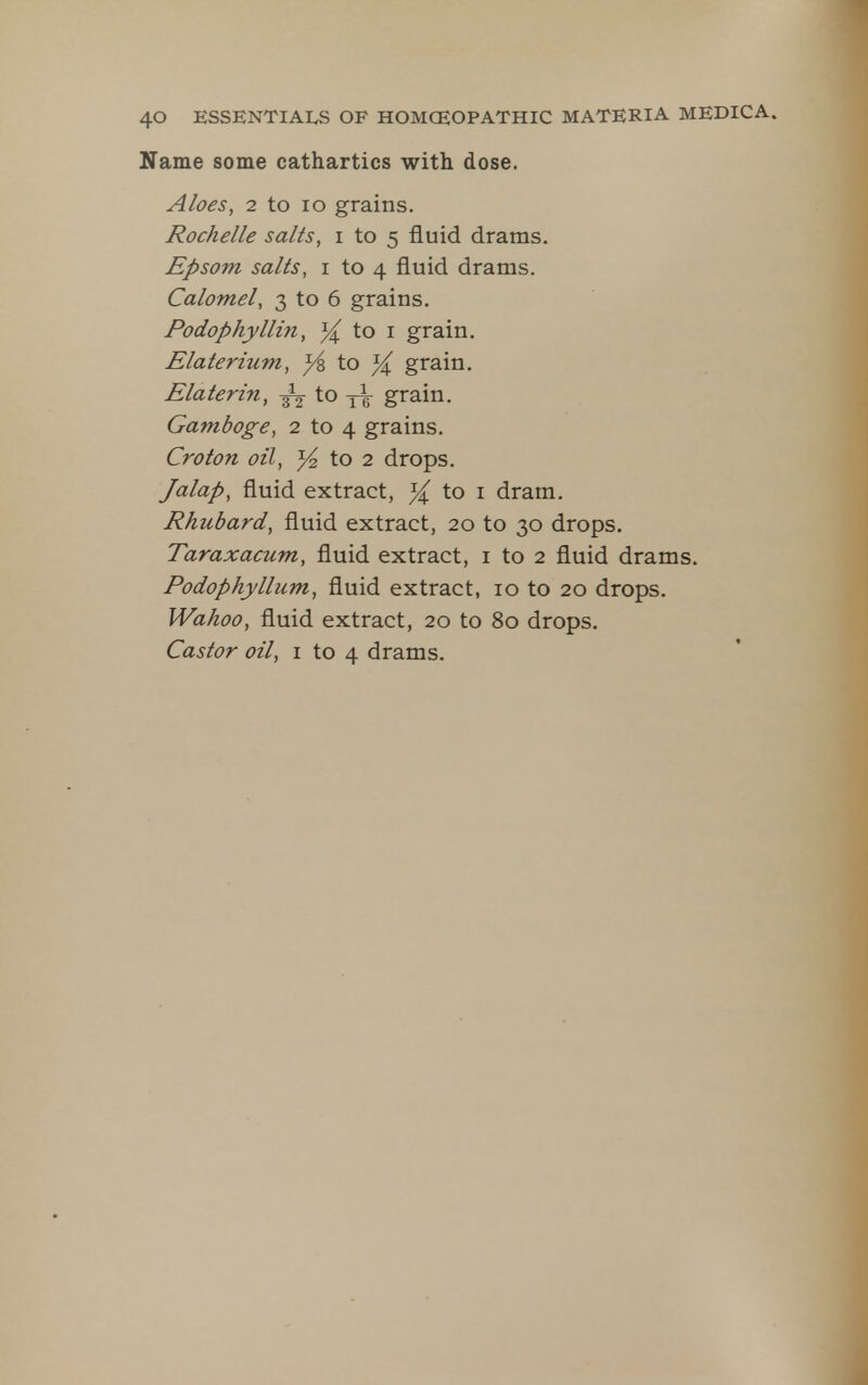 Name some cathartics with dose. Aloes, 2 to lo grains. Rochelle salts, i to 5 fluid drams. Epsom salts, i to 4 fluid drams. Calomel, 3 to 6 grains. Podophyllin, ^ to i grain. Elaterium, }i to }( grain. Elaterin, to grain. Gamboge, 2 to 4 grains. Croton oil, }4 to 2 drops. Jalap, fluid extract, }( to i dram. Rhubard, fluid extract, 20 to 30 drops. Taraxacum, fluid extract, i to 2 fluid drams. Podophyllum, fluid extract, 10 to 20 drops. Wahoo, fluid extract, 20 to 80 drops. Castor oil, i to 4 drams.