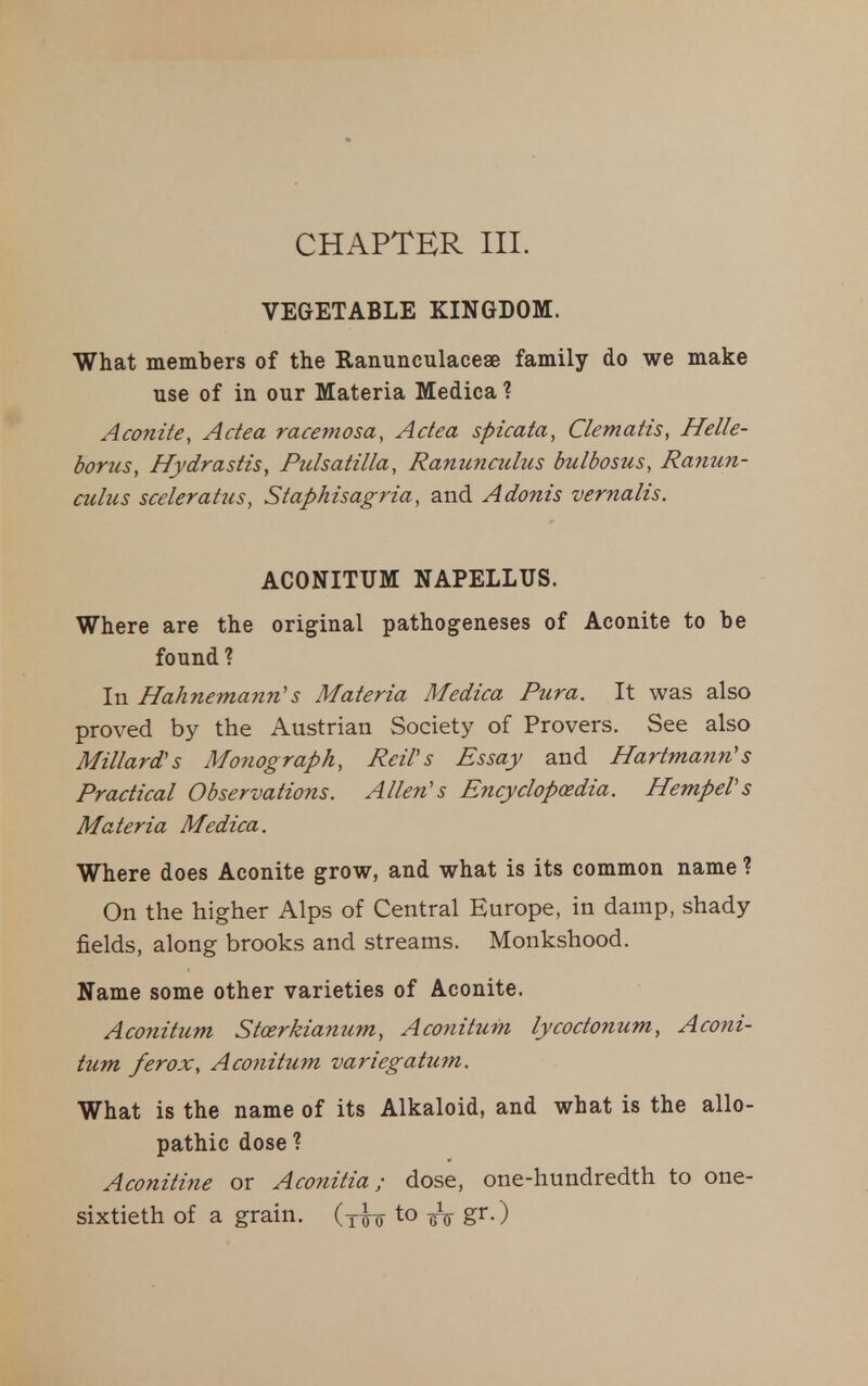 VEGETABLE KINGDOM. What members of the Ranunculaceae family do we make use of in our Materia Medica ? Aconite, Adea racettiosa, Adea spicata, Clematis, Helle- borus, Hydrastis, Pulsatilla, Ranunculus bulbosus, Ranun- culus scelerattis, Staphisagria, and Adonis vernalis. ACONITUM NAPELLUS. Where are the original pathogeneses of Aconite to be found ? In Hahnemann's Materia Medica Pura. It was also proved by the Austrian Society of Provers. See also Millard's Monograph, ReiVs Essay and Hartmann's Practical Observatioiis. Allen's Encyclopaedia. HempeVs Materia Medica. Where does Aconite grow, and what is its common name ? On the higher Alps of Central Europe, in damp, shady fields, along brooks and streams. Monkshood. Name some other varieties of Aconite. Aco7iitum Stcerkianum, Aconitum lycodonum, Aconi- tum ferox, Aconitum variegatum. What is the name of its Alkaloid, and what is the allo- pathic dose ? Aconitine or Aconitia; dose, one-hundredth to one- sixtieth of a grain, (y^o to g^-)
