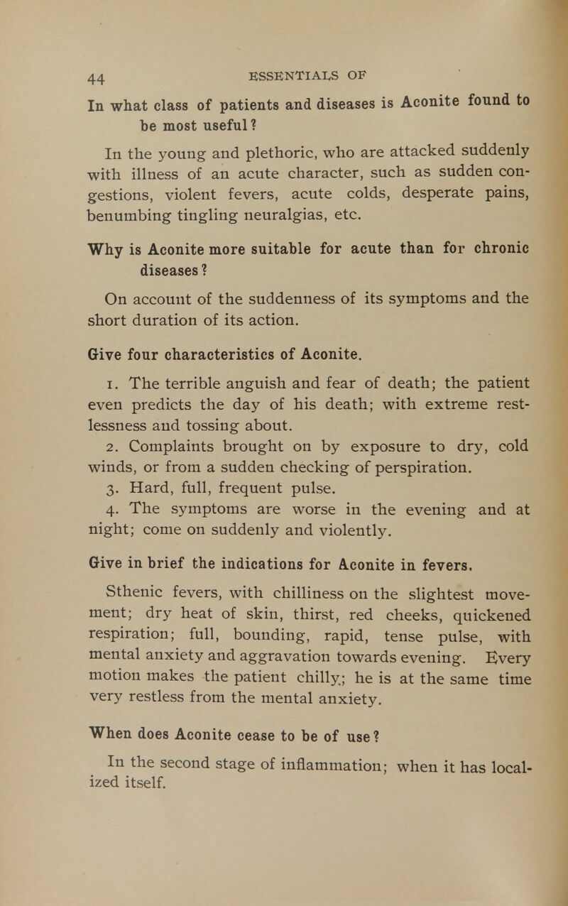 In what class of patients and diseases is Aconite found to be most useful ? In the young and plethoric, who are attacked suddenly with illness of an acute character, such as sudden con- gestions, violent fevers, acute colds, desperate pains, benumbing tingling neuralgias, etc. Why is Aconite more suitable for acute than for chronic diseases ? On account of the suddenness of its symptoms and the short duration of its action. Give four characteristics of Aconite. 1. The terrible anguish and fear of death; the patient even predicts the day of his death; with extreme rest- lessness and tossing about. 2. Complaints brought on by exposure to dry, cold winds, or from a sudden checking of perspiration. 3. Hard, full, frequent pulse. 4. The symptoms are worse in the evening and at night; come on suddenly and violently. Give in brief the indications for Aconite in fevers. Sthenic fevers, with chilliness on the slightest move- ment; dry heat of skin, thirst, red cheeks, quickened respiration; full, bounding, rapid, tense pulse, with mental anxiety and aggravation towards evening. Every motion makes the patient chilly; he is at the same time very restless from the mental anxiety. When does Aconite cease to be of use? In the second stage of inflammation; when it has local- ized itself.