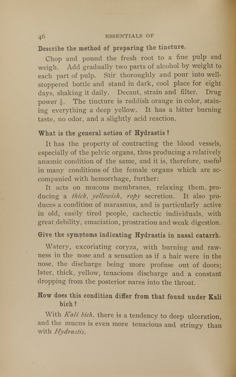 Describe the method of preparing the tincture. Chop and pound the fresh root to a fine pulp and weigh. Add gradually two parts of alcohol by weight to each part of pulp. Stir thoroughly and pour into well- stoppered bottle and stand in dark, cool place for eight days, shaking it daily. Decant, strain and filter. Drug power I. The tincture is reddish orange in color, stain- ing everything a deep yellow. It has a bitter burning taste, no odor, and a slightly acid reaction. What is the general action of Hydrastis ? It has the property of contracting the blood vessels, especially of the pelvic organs, thus producing a relatively anaemic condition of the same, and it is, therefore, useful in many conditions of the female organs which are ac- companied with hemorrhage, further: It acts on mucous membranes, relaxing them, pro- ducing a thick, yellowish, ropy secretion. It also pro- duces a condition of marasmus, and is particularly active in old, easily tired people, cachectic individuals, with great debility, emaciation, prostration and weak digestion. Give the symptoms indicating Hydrastis in nasal catarrh. Watery, excoriating cor5^za, with burning and raw- ness in the no.se and a sensation as if a hair were in the nose, the discharge being more profuse out of doors; later, thick, yellow, tenacious discharge and a constant dropping from the posterior nares into the throat. How does this condition differ from that found under Kali bich? With Kali bich. there is a tendency to deep ulceration, and the mucus is even more tenacious and stringy than with Hydrastis.