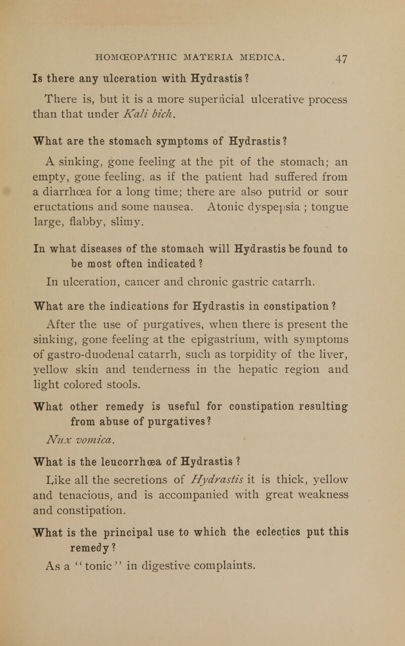 Is there any ulceration with Hydrastis ? There is, but it is a more super ticial ulcerative process than that under Kali bich. What are the stomach symptoms of Hydrastis ? A sinking, gone feeling at the pit of the stomach; an empty, gone feeling, as if the patient had suffered from a diarrhoea for a long time; there are also putrid or sour eructations and some nausea. Atonic dyspe])sia ; tongue large, flabby, slim5^ In what diseases of the stomach will Hydrastis be found to be most often indicated ? In ulceration, cancer and chronic gastric catarrh. What are the indications for Hydrastis in constipation ? After the use of purgatives, when there is present the sinking, gone feeling at the epigastrium, with symptoms of gastro-duodenal catarrh, such as torpidity of the liver, yellow skin and tenderness in the hepatic region and light colored stools. What other remedy is useful for constipation resulting from abuse of purgatives? Niix vomica. What is the leucorrhcea of Hydrastis ? Like all the secretions of Hydrastis it is thick, yellow and tenacious, and is accompanied with great weakness and constipation. What is the principal use to which the eclectics put this remedy ? As a  tonic  in digestive complaints.