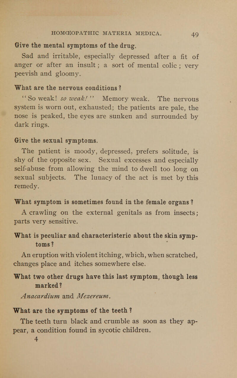 Give the mental symptoms of the drug. Sad and irritable, especially depressed after a fit of anger or after an insult; a sort of mental colic ; very peevish and gloomy. What are the nervous conditions ? So weak! so weak!Memory weak. The nervous system is worn out, exhausted; the patients are pale, the nose is peaked, the eyes are sunken and surrounded by dark rings. Give the sexual symptoms. The patient is moody, depressed, prefers solitude, is shy of the opposite sex. Sexual excesses and especially self-abuse from allowing the mind to dwell too long on sexual subjects. The lunacy of the act is met by this remedy. What symptom is sometimes found in the female organs ? A crawling on the external genitals as from insects; parts very sensitive. What is peculiar and characteristeric about the skin symp- toms ? An eruption with violent itching, which, when scratched, changes place and itches somewhere else. What two other drugs have this last symptom, though less marked ? Anacardium and Mezereum. What are the symptoms of the teeth ? The teeth turn black and crumble as soon as they ap- pear, a condition found in sycotic children. 4