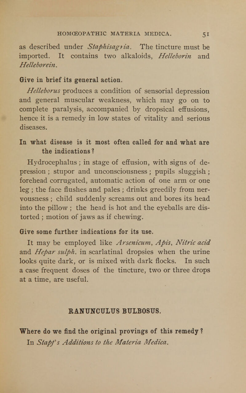as described under Staphisagtia. The tincture must be imported. It contains two alkaloids, Helleborin and Helleborein. Give in brief its general action. Helleborus produces a condition of sensorial depression and general muscular weakness, which may go on to complete paralysis, accompanied by dropsical effusions, hence it is a remedy in low states of vitality and serious diseases. In what disease is it most often called for and what are the indications ? Hydrocephalus ; in stage of effusion, with signs of de- pression ; stupor and unconsciousness; pupils sluggish ; forehead corrugated, automatic action of one arm or one leg ; the face flushes and pales ; drinks greedily from ner- vousness ; child suddenly screams out and bores its head into the pillow ; the head is hot and the eyeballs are dis- torted ; motion of jaws as if chewing. Give some further indications for its use. It may be employed like Arsenicum, Apis, Nitric acid and Hepar sulph. in .scarlatinal dropsies when the urine looks quite dark, or is mixed with dark flocks. In such a case frequent doses of the tincture, two or three drops at a time, are useful. RANUNCULUS BULBOSUS. Where do we find the original provings of this remedy ? In Stapfs Additions to the Materia Medica.