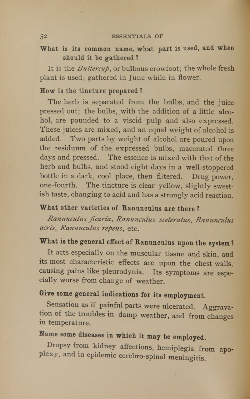 What is its common name, what part is used, and when should it be gathered ? It is the Buttercup, or bulbous crowfoot; the whole fresh plant is used; gathered in June while in flower. How is the tincture prepared ? The herb is separated from the bulbs, and the juice pressed out; the bulbs,.with the addition of a little alco- hol, are pounded to a viscid pulp and also expressed. These juices are mixed, and an equal weight of alcohol is added. Two parts by weight of alcohol are poured upon the residuum of the expressed bulbs, macerated three days and pressed. The essence is mixed with that of the herb and bulbs, and stood eight days in a well-stoppered bottle in a dark, cool place, then filtered. Drug power, one-fourth. The tincture is clear yellow, slightly sweet- ish taste, changing to acid and has a strongly acid reaction. What other varieties of Eanunculus are there ? Ranunculus ficaria^ Ranunculus sceleratus, Ranunculus acris, Ranunculus repens^ etc. What is the general effect of Ranunculus upon the system ? It acts especially on the muscular tissue and skin, and its most characteristic effects are upon the chest walls, causing pains like pleurodynia. Its symptoms are espe- cially worse from change of weather. Give some general indications for its employment. Sensation as if painful parts were ulcerated. Aggrava- tion of the troubles in damp weather, and from changes in temperature. Name some diseases in which it may be employed. Dropsy from kidney affections, hemiplegia from apo- plexy, and in epidemic cerebro-spinal meningitis.