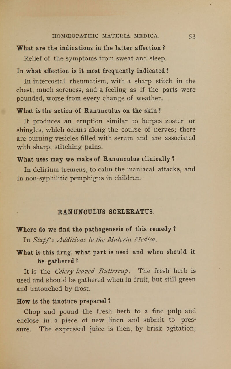What are the indications in the latter affection ? Relief of the symptoms from sweat and sleep. In what alfection is it most frequently indicated ? In intercostal rheumatism, with a sharp stitch in the chest, much soreness, and a feeling as if the parts were pounded, worse from every change of weather. What is the action of Ranunculus on the skin ? It produces an eruption similar to herpes zoster or shingles, which occurs along the course of nerves; there are burning vesicles filled with serum and are associated with sharp, stitching pains. What uses may we make of Ranunculus clinically ? In delirium tremens, to calm the maniacal attacks, and in non-syphilitic pemphigus in children. RANUNCULUS SCELERATUS. Where do we find the pathogenesis of this remedy ? In Stapfs Additions to the Materia Medica. What is this drug, what part is used and when should it be gathered? It is the Celery-leaved Buttercup. The fresh herb is used and should be gathered when in fruit, but still green and untouched by frost. How is the tincture prepared ? Chop and pound the fresh herb to a fine pulp and enclose in a piece of new linen and submit to pres- sure. The expressed juice is then, by brisk agitation,