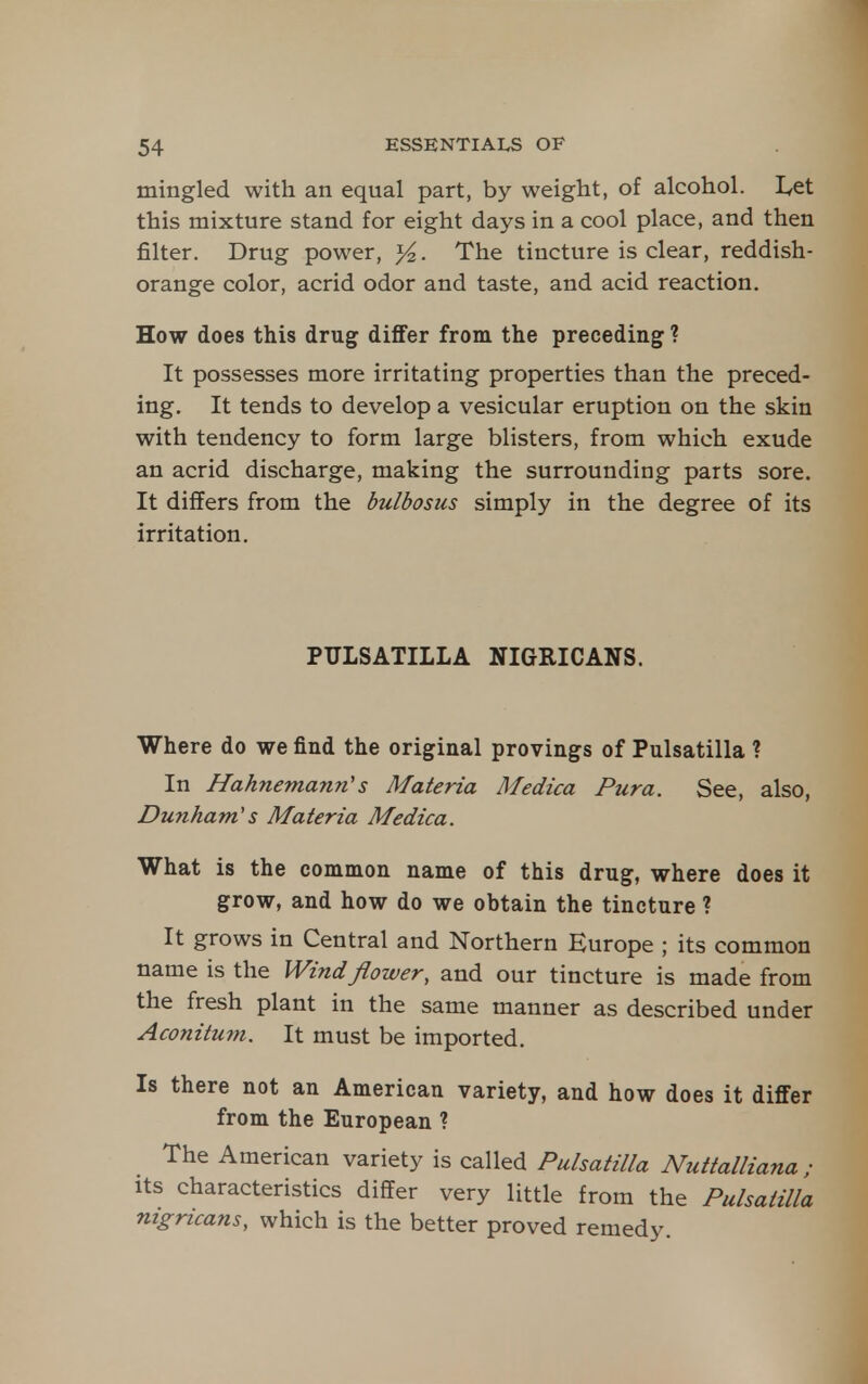 mingled with an equal part, by weight, of alcohol. Let this mixture stand for eight days in a cool place, and then filter. Drug power, . The tincture is clear, reddish- orange color, acrid odor and taste, and acid reaction. How does this drug differ from the preceding ? It possesses more irritating properties than the preced- ing. It tends to develop a vesicular eruption on the skin with tendency to form large blisters, from which exude an acrid discharge, making the surrounding parts sore. It differs from the bulbosus simply in the degree of its irritation. PULSATILLA NIGRICANS. Where do we find the original provings of Pulsatilla ? In Hahnemann's Materia Medica Pura. See, also, Dunham's Materia Medica. What is the common name of this drug, where does it grow, and how do we obtain the tincture ? It grows in Central and Northern Europe ; its common name is the Wind flower, and our tincture is made from the fresh plant in the same manner as described under Aconitum. It must be imported. Is there not an American variety, and how does it differ from the European ? The American variety is called Pulsatilla Nuttalliana ; Its characteristics differ very little from the Pulsatilla nigricans, which is the better proved remedy.