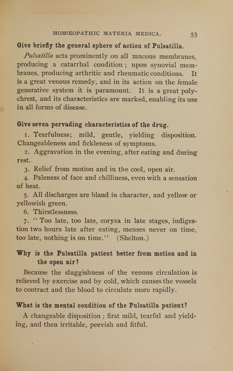 Give briefly the general sphere of action of Pulsatilla. Pulsatilla acts prominently on all mucous membranes, producing a catarrhal condition ; upon synovial mem- branes, producing arthritic and rheumatic conditions. It is a great venous remedy, and in its action on the female generative system it is paramount. It is a great poly- chrest, and its characteristics are marked, enabling its use in all forms of disease. Give seven pervading characteristics of the drug. 1. Tearfulness; mild, gentle, yielding disposition. Changeableness and fickleness of symptoms. 2. Aggravation in the evening, after eating and during rest. 3. Relief from motion and in the cool, open air. 4. Paleness of face and chilliness, even with a sensation of heat. 5. All discharges are bland in character, and yellow or yellowish green. 6. Thirstlessness. 7.  Too late, too late, coryza in late stages, indiges- tion two hours late after eating, menses never on time, too late, nothing is on time. (Shelton.) Why is the Pulsatilla patient better from motion and in the open air? Because the sluggishness of the venous circulation is relieved by exercise and by cold, which causes the vessels to contract and the blood to circulate more rapidly. What is the mental condition of the Pulsatilla patient? A changeable disposition ; first mild, tearful and yield- ing, and then irritable, peevish and fitful.