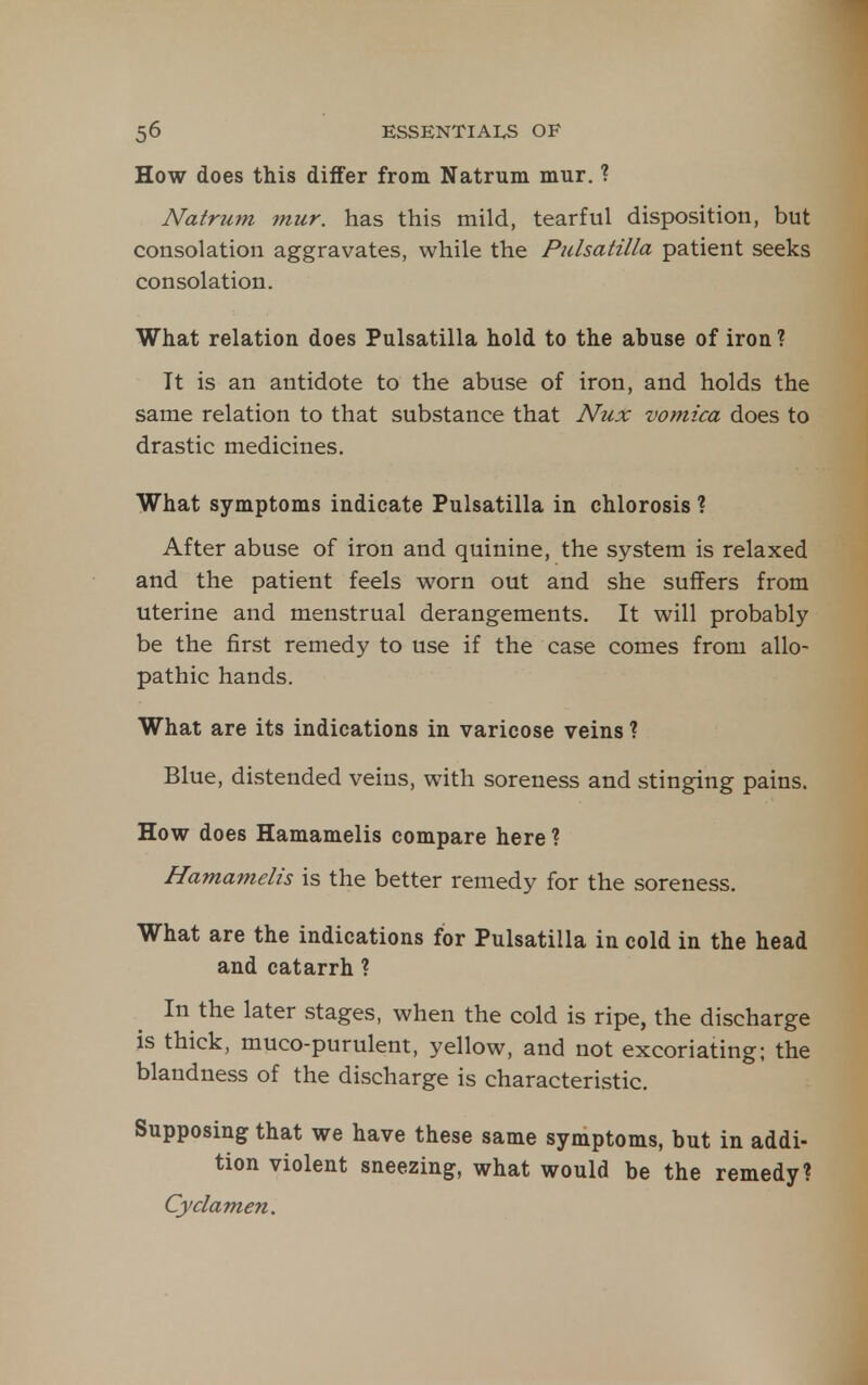 How does this differ from Natrum mur. ? Natrum mur. has this mild, tearful disposition, but consolation aggravates, while the Pulsatilla patient seeks consolation. What relation does Pulsatilla hold to the abuse of iron ? It is an antidote to the abuse of iron, and holds the same relation to that substance that Nux vomica does to drastic medicines. What symptoms indicate Pulsatilla in chlorosis ? After abuse of iron and quinine, the system is relaxed and the patient feels worn out and she suflFers from uterine and menstrual derangements. It will probably be the first remedy to use if the case comes from allo- pathic hands. What are its indications in varicose veins ? Blue, distended veins, with soreness and stinging pains. How does Hamamelis compare here ? Hamamelis is the better remedy for the soreness. What are the indications for Pulsatilla in cold in the head and catarrh ? In the later stages, when the cold is ripe, the discharge is thick, muco-purulent, yellow, and not excoriating; the blandness of the discharge is characteristic. Supposing that we have these same symptoms, but in addi- tion violent sneezing, what would be the remedy? Cyclamen.