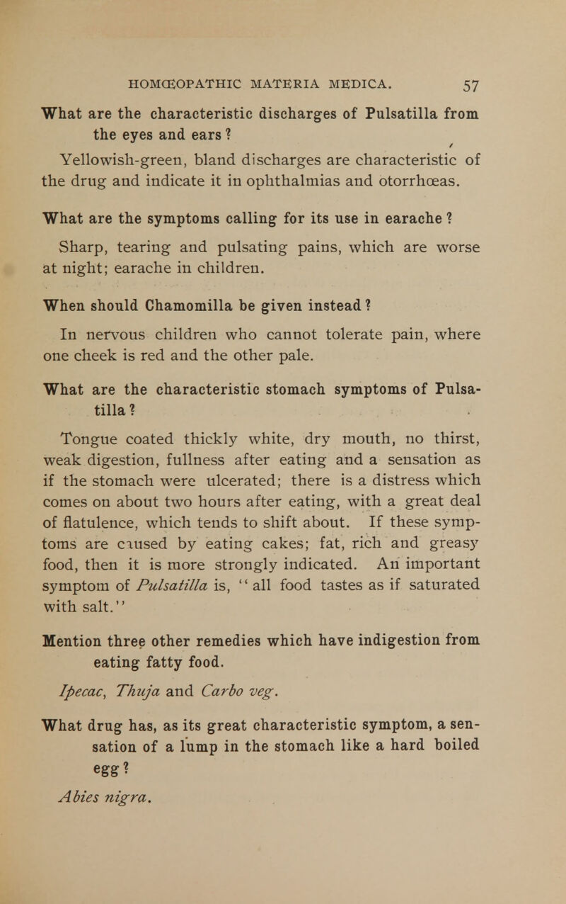 What are the characteristic discharges of Pulsatilla from the eyes and ears ? Yellowish-green, bland discharges are characteristic of the drug and indicate it in ophthalmias and otorrhoeas. What are the symptoms calling for its use in earache ? Sharp, tearing and pulsating pains, which are worse at night; earache in children. When should Chamomilla be given instead ? In nervous children who cannot tolerate pain, where one cheek is red and the other pale. What are the characteristic stomach symptoms of Pulsa- tilla ? Tongue coated thickly white, dry mouth, no thirst, weak digestion, fullness after eating and a sensation as if the stomach were ulcerated; there is a distress which comes on about two hours after eating, with a great deal of flatulence, which tends to shift about. If these symp- toms are caused by eating cakes; fat, rich and greas}'- food, then it is more strongly indicated. An important symptom of Pulsatilla is, '' all food tastes as if saturated with salt. Mention three other remedies which have indigestion from eating fatty food. Ipecac^ Thitja and Car bo veg. What drug has, as its great characteristic symptom, a sen- sation of a lump in the stomach like a hard boiled egg? Abies nigra.
