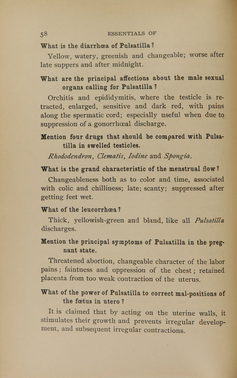 What is the diarrhoea of Pulsatilla ? Yellow, watery, greenish and changeable; worse after late suppers and after midnight. What are the principal affections about the male sexual organs calling for Pulsatilla ? Orchitis and epididymitis, where the testicle is re- tracted, enlarged, sensitive and dark red, with pains along the spermatic cord; especially useful when due to suppression of a gonorrhoeal discharge. Mention four drugs that should be compared with Pulsa- tilla in swelled testicles. Rhododeyidron, Clematis, Iodine and Spongia. What is the grand characteristic of the menstrual flow ? Changeableness both as to color and time, associated with colic and chilliness; late; scanty; suppressed after getting feet wet. What of the leucorrhoea ? Thick, yellowish-green and bland, like all Pulsatilla discharges. Mention the principal symptoms of Pulsatilla in the preg- nant state. Threatened abortion, changeable character of the labor pains ; faintness and oppression of the chest; retained placenta from too weak contraction of the uterus. What of the power of Pulsatilla to correct mal-positions of the foetus in utero ? It is claimed that by acting on the uterine walls, it stimulates their growth and prevents irregular develop- ment, and subsequent irregular contractions.