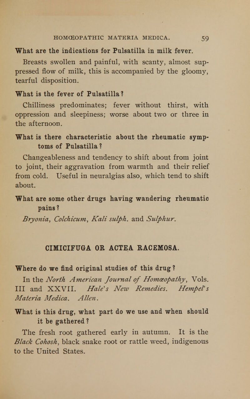 What are the indications for Pulsatilla in milk fever. Breasts swollen and painful, with scanty, almost sup- pressed flow of milk, this is accompanied by the gloomy, tearful disposition. What is the fever of Pulsatilla? Chilliness predominates; fever without thirst, with oppression and sleepiness; worse about two or three in the afternoon. What is there characteristic about the rheumatic symp- toms of Pulsatilla ? Changeableness and tendency to shift about from joint to joint, their aggravation from warmth and their relief from cold. Useful in neuralgias also, which tend to shift about. What are some other drugs having wandering rheumatic pains ? Bryonia, Colchicum, Kali sulph. and Sulphur. CIMICIFUGA OR ACTEA RACEMOSA. Where do we find original studies of this drug ? In the North American Journal of Homoeopathy, Vols. Ill and XXVII. Hale's New Remedies. HempeVs Materia Medica. Allen. What is this drug, what part do we use and when should it be gathered ? The fresh root gathered early in autumn. It is the Black Cohosh, black snake root or rattle weed, indigenous to the United States.