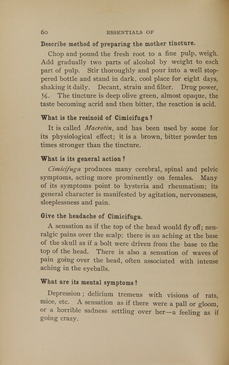 Describe method of preparing the mother tincture. Chop and pound the fresh root to a fine pulp, weigh. Add gradually two parts of alcohol by weight to each part of pulp. Stir thoroughly and pour into a well stop- pered bottle and stand in dark, cool place for eight days, shaking it daily. Decant, strain and filter. Drug power, }i. The tincture is deep olive green, almost opaque, the taste becoming acrid and then bitter, the reaction is acid. What is the resinoid of Cimicifuga ? It is called Macrotin, and has been used by some for its physiological effect; it is a brown, bitter powder ten times stronger than the tincture. What is its general action ? Cimicifuga produces many cerebral, spinal and pelvic symptoms, acting more prominently on females. Many of its symptoms point to hysteria and rheumatism; its general character is manifested by agitation, nervousness, sleeplessness and pain. Give the headache of Cimicifuga. A sensation as if the top of the head would fly off; neu- ralgic pains over the scalp; there is an aching at the base of the skull as if a bolt were driven from the base to the top of the head. There is also a sensation of waves of pain going over the head, often associated with intense aching in the eyeballs. What are its mental symptoms ? Depression; delirium tremens with visions of rats, mice, etc. A sensation as if there were a pall or gloom, or a horrible sadness settling over her—a feeling as if going crazy.