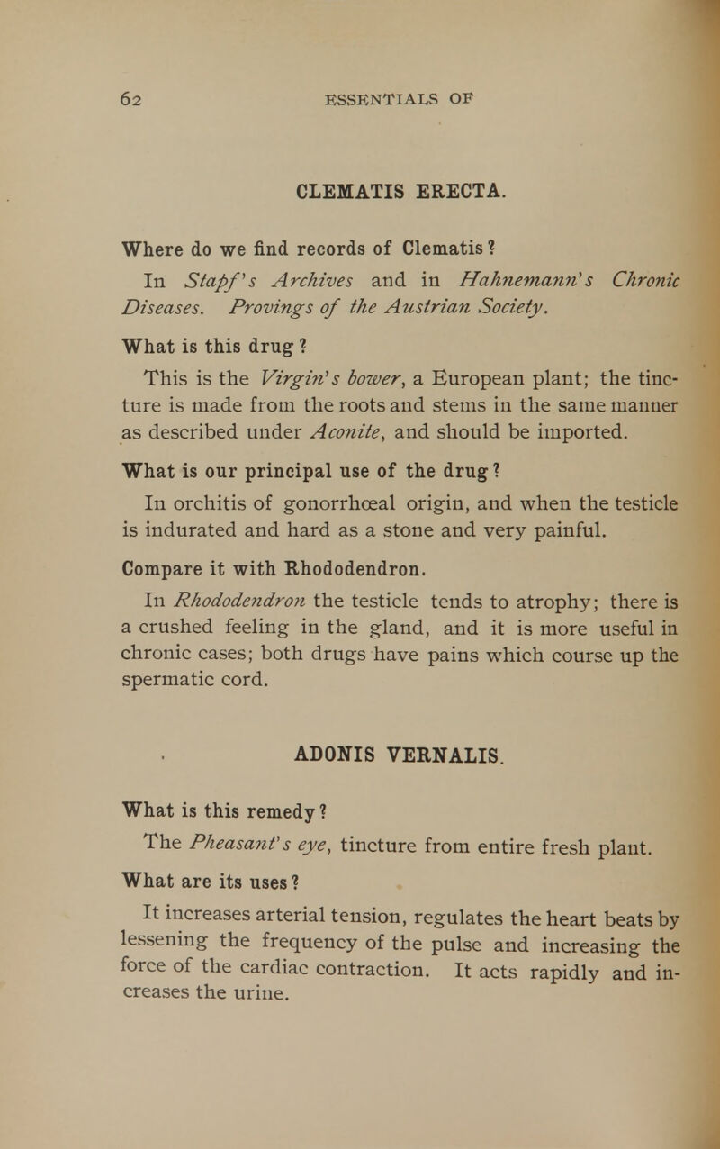 CLEMATIS ERECTA. Where do we find records of Clematis ? In Stapf s Archives and in Hahnemann''s Chronic Diseases. Provings of the Austrian Society. What is this drug ? This is the Virgin's bower, a European plant; the tinc- ture is made from the roots and stems in the same manner as described under Aconite, and should be imported. What is our principal use of the drug ? In orchitis of gonorrhoeal origin, and when the testicle is indurated and hard as a stone and very painful. Compare it with Rhododendron. In Rhododeiidron the testicle tends to atroph3^; there is a crushed feeling in the gland, and it is more useful in chronic cases; both drugs have pains which course up the spermatic cord. ADONIS VERNALIS. What is this remedy ? The Pheasant's eye, tincture from entire fresh plant. What are its uses ? It increases arterial tension, regulates the heart beats by lessening the frequency of the pulse and increasing the force of the cardiac contraction. It acts rapidly and in- creases the urine.